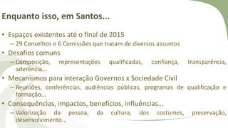 Enquanto isso, em Santos...
• Espaços existentes até o final de 2015
– 29 Conselhos e 6 Comissões que tratam de diversos assuntos
• Desafios comuns
– Composição, representações qualificadas, confiança, transparência,
aderência...
• Mecanismos para interação Governos x Sociedade Civil
– Reuniões, conferências, audiências públicas, programas de qualificação e
formação...
• Consequências, impactos, benefícios, influências...
– Valorização da pessoa, da cultura, dos costumes, preservação,
desenvolvimento...
 
