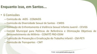 Enquanto isso, em Santos...
• 6 Comissões
– Comissão de AIDS - COMAIDS
– Comissão da Diversidade Sexual de Santos - CMDS
– Comissão de Enfrentamento à Violência Sexual Infanto Juvenil - CEVISS
– Comitê Municipal para Políticas de Referência e Otimização Objetivos de
Desenvolvimento do Milênio - COMITÊ PRO-ODM
– Comissão de Prevenção e Erradicação do Trabalho Infantil - CM-PETI
– Comissão de Transportes - CMT
Fonte: www.portal.santos.sp.gov.br
 