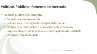Políticas Públicas: fomento ao mercado
• Políticas públicas de fomento
– Geração de emprego e renda
– Inclusão social e Redução das desigualdades sociais
– Geração de receita pública e desenvolvimento econômico
– Investimentos em infraestrutura e serviços públicos de qualidade
– Inovação e competitividade
 