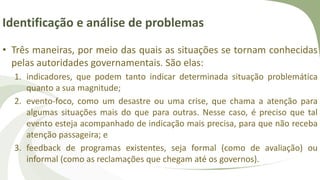 Identificação e análise de problemas
• Três maneiras, por meio das quais as situações se tornam conhecidas
pelas autoridades governamentais. São elas:
1. indicadores, que podem tanto indicar determinada situação problemática
quanto a sua magnitude;
2. evento-foco, como um desastre ou uma crise, que chama a atenção para
algumas situações mais do que para outras. Nesse caso, é preciso que tal
evento esteja acompanhado de indicação mais precisa, para que não receba
atenção passageira; e
3. feedback de programas existentes, seja formal (como de avaliação) ou
informal (como as reclamações que chegam até os governos).
 