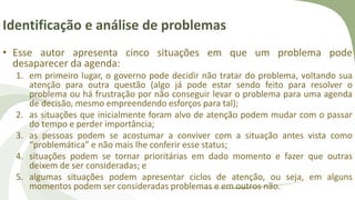 Identificação e análise de problemas
• Esse autor apresenta cinco situações em que um problema pode
desaparecer da agenda:
1. em primeiro lugar, o governo pode decidir não tratar do problema, voltando sua
atenção para outra questão (algo já pode estar sendo feito para resolver o
problema ou há frustração por não conseguir levar o problema para uma agenda
de decisão, mesmo empreendendo esforços para tal);
2. as situações que inicialmente foram alvo de atenção podem mudar com o passar
do tempo e perder importância;
3. as pessoas podem se acostumar a conviver com a situação antes vista como
“problemática” e não mais lhe conferir esse status;
4. situações podem se tornar prioritárias em dado momento e fazer que outras
deixem de ser consideradas; e
5. algumas situações podem apresentar ciclos de atenção, ou seja, em alguns
momentos podem ser consideradas problemas e em outros não.
 