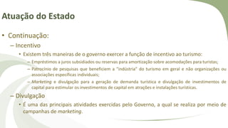 Atuação do Estado
• Continuação:
– Incentivo
• Existem três maneiras de o governo exercer a função de incentivo ao turismo:
– Empréstimos a juros subsidiados ou reservas para amortização sobre acomodações para turistas;
– Patrocínio de pesquisas que beneficiem a “indústria” do turismo em geral e não organizações ou
associações específicas individuais;
– Marketing e divulgação para a geração de demanda turística e divulgação de investimentos de
capital para estimular os investimentos de capital em atrações e instalações turísticas.
– Divulgação
• É uma das principais atividades exercidas pelo Governo, a qual se realiza por meio de
campanhas de marketing.
 