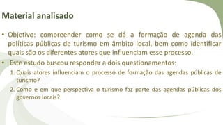 Material analisado
• Objetivo: compreender como se dá a formação de agenda das
políticas públicas de turismo em âmbito local, bem como identificar
quais são os diferentes atores que influenciam esse processo.
• Este estudo buscou responder a dois questionamentos:
1. Quais atores influenciam o processo de formação das agendas públicas de
turismo?
2. Como e em que perspectiva o turismo faz parte das agendas públicas dos
governos locais?
 