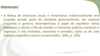 Interesses
• A defesa de interesses locais e minoritários tradicionalmente tem
ocupado grande parte da atividade governamental, em especial
enquanto o governo desempenhava o papel de equilibrar vários
interesses e valores a fim de atender a interesses públicos nacionais e
regionais, e não limitados, seccionais e privados, como os de uma
indústria específica como o turismo (HALL, 2001, p. 193).
 