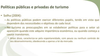 Políticas públicas e privadas de turismo
• Solha (2004):
– As políticas públicas podem exercer diferentes papéis, tendo em vista que
dependem das necessidades e objetivos de cada local.
– No turismo as preocupações em se estabelecer políticas para o setor só
aparecem quando este adquire importância econômica, ou quando começa a
causar transtornos.
• Antes disso, caracteriza-se pela espontaneidade, com pouco ou nenhum controle de
seu desenvolvimento, obedecendo a apenas a lei do mercado.
 
