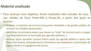 Material analisado
• Para alcançar esse objetivo, foram realizados dois estudos de caso -
nas cidades de Ouro Preto-MG e Paraty-RJ, a partir dos quais se
buscou:
– Analisar a trajetória do turismo (enquanto atividade) e da gestão pública do
turismo nas cidades pesquisadas;
– Identificar os principais atores que atuam na “rede” do turismo local e o papel
que desempenham na formação das agendas públicas; e
– Analisar quais questões (issues) fazem parte da agenda pública e quais não
fazem (no issues), tentando buscar elementos que expliquem a priorização de
alguns temas e a negligência de outros.
 