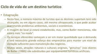Ciclo de vida de um destino turístico
• Estagnação
– Nesta fase, o número máximo de turistas que os destinos suportam terá sido
alcançado, ou em alguns casos, até mesmo ultrapassado, o que pode acabar
acarretando problemas ambientais, sociais e econômicos.
– A imagem do local já estará estabelecida, mas, como Butler mencionou, não
estará mais “na moda”.
– Os serviços oferecidos começam a ser em maior quantidade que a demanda
e será necessário grande esforço dos empresários para manter um nível de
visitação suficiente para manutenção dos negócios.
– Muitas vezes, atrações naturais e culturais originais, “genuínas” (nos dizeres
de Butler (1980)) são substituídas por equipamentos turísticos artificiais.
 