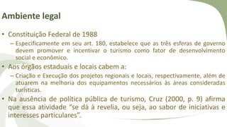 Ambiente legal
• Constituição Federal de 1988
– Especificamente em seu art. 180, estabelece que as três esferas de governo
devem promover e incentivar o turismo como fator de desenvolvimento
social e econômico.
• Aos órgãos estaduais e locais cabem a:
– Criação e Execução dos projetos regionais e locais, respectivamente, além de
atuarem na melhoria dos equipamentos necessários às áreas consideradas
turísticas.
• Na ausência de política pública de turismo, Cruz (2000, p. 9) afirma
que essa atividade “se dá à revelia, ou seja, ao sabor de iniciativas e
interesses particulares”.
 