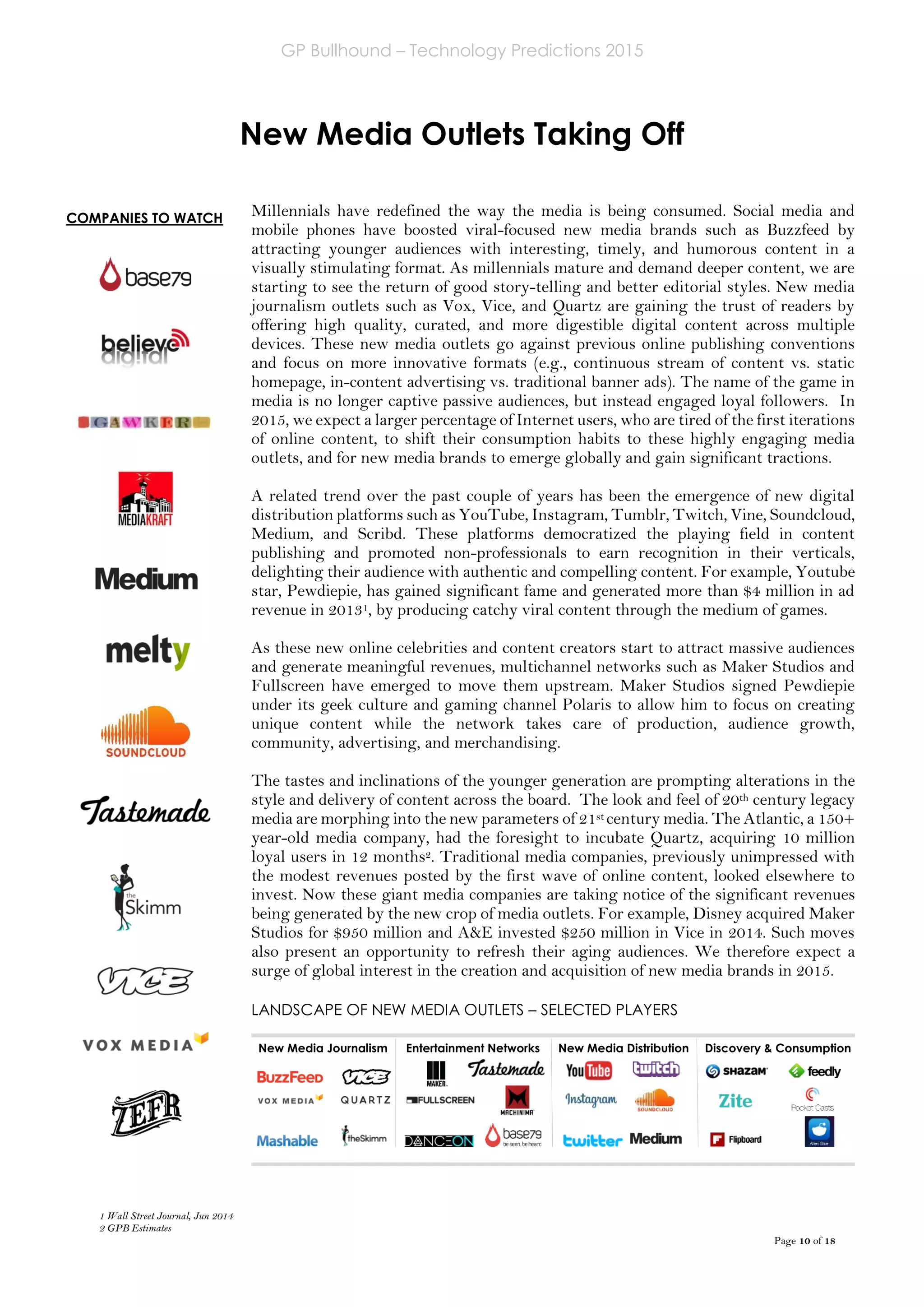GP Bullhound – Technology Predictions 2015
Page 10 of 18
COMPANIES TO WATCH
New Media Outlets Taking Off
Millennials have redefined the way the media is being consumed. Social media and
mobile phones have boosted viral-focused new media brands such as Buzzfeed by
attracting younger audiences with interesting, timely, and humorous content in a
visually stimulating format. As millennials mature and demand deeper content, we are
starting to see the return of good story-telling and better editorial styles. New media
journalism outlets such as Vox, Vice, and Quartz are gaining the trust of readers by
offering high quality, curated, and more digestible digital content across multiple
devices. These new media outlets go against previous online publishing conventions
and focus on more innovative formats (e.g., continuous stream of content vs. static
homepage, in-content advertising vs. traditional banner ads). The name of the game in
media is no longer captive passive audiences, but instead engaged loyal followers. In
2015, we expect a larger percentage of Internet users, who are tired of the first iterations
of online content, to shift their consumption habits to these highly engaging media
outlets, and for new media brands to emerge globally and gain significant tractions.
A related trend over the past couple of years has been the emergence of new digital
distribution platforms such as YouTube, Instagram, Tumblr, Twitch, Vine, Soundcloud,
Medium, and Scribd. These platforms democratized the playing field in content
publishing and promoted non-professionals to earn recognition in their verticals,
delighting their audience with authentic and compelling content. For example, Youtube
star, Pewdiepie, has gained significant fame and generated more than $4 million in ad
revenue in 20131, by producing catchy viral content through the medium of games.
As these new online celebrities and content creators start to attract massive audiences
and generate meaningful revenues, multichannel networks such as Maker Studios and
Fullscreen have emerged to move them upstream. Maker Studios signed Pewdiepie
under its geek culture and gaming channel Polaris to allow him to focus on creating
unique content while the network takes care of production, audience growth,
community, advertising, and merchandising.
The tastes and inclinations of the younger generation are prompting alterations in the
style and delivery of content across the board. The look and feel of 20th century legacy
media are morphing into the new parameters of 21st century media. The Atlantic, a 150+
year-old media company, had the foresight to incubate Quartz, acquiring 10 million
loyal users in 12 months2. Traditional media companies, previously unimpressed with
the modest revenues posted by the first wave of online content, looked elsewhere to
invest. Now these giant media companies are taking notice of the significant revenues
being generated by the new crop of media outlets. For example, Disney acquired Maker
Studios for $950 million and A&E invested $250 million in Vice in 2014. Such moves
also present an opportunity to refresh their aging audiences. We therefore expect a
surge of global interest in the creation and acquisition of new media brands in 2015.
LANDSCAPE OF NEW MEDIA OUTLETS – SELECTED PLAYERS
New Media Journalism Entertainment Networks New Media Distribution Discovery & Consumption
1 Wall Street Journal, Jun 2014
2 GPB Estimates
 
