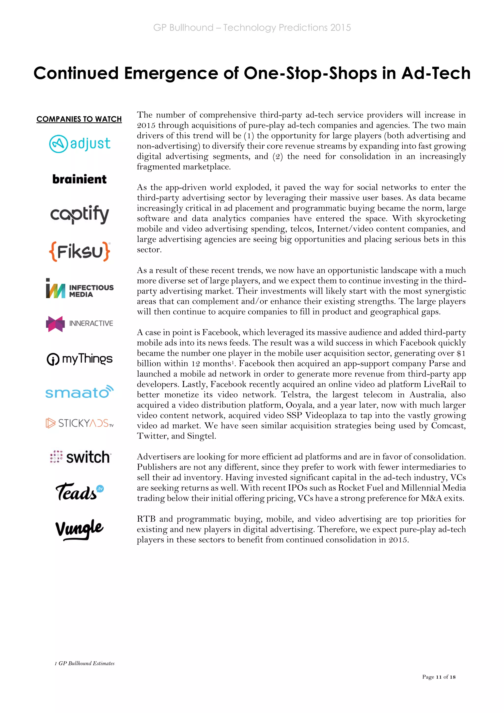 GP Bullhound – Technology Predictions 2015
Page 11 of 18
COMPANIES TO WATCH
Continued Emergence of One-Stop-Shops in Ad-Tech
The number of comprehensive third-party ad-tech service providers will increase in
2015 through acquisitions of pure-play ad-tech companies and agencies. The two main
drivers of this trend will be (1) the opportunity for large players (both advertising and
non-advertising) to diversify their core revenue streams by expanding into fast growing
digital advertising segments, and (2) the need for consolidation in an increasingly
fragmented marketplace.
As the app-driven world exploded, it paved the way for social networks to enter the
third-party advertising sector by leveraging their massive user bases. As data became
increasingly critical in ad placement and programmatic buying became the norm, large
software and data analytics companies have entered the space. With skyrocketing
mobile and video advertising spending, telcos, Internet/video content companies, and
large advertising agencies are seeing big opportunities and placing serious bets in this
sector.
As a result of these recent trends, we now have an opportunistic landscape with a much
more diverse set of large players, and we expect them to continue investing in the third-
party advertising market. Their investments will likely start with the most synergistic
areas that can complement and/or enhance their existing strengths. The large players
will then continue to acquire companies to fill in product and geographical gaps.
A case in point is Facebook, which leveraged its massive audience and added third-party
mobile ads into its news feeds. The result was a wild success in which Facebook quickly
became the number one player in the mobile user acquisition sector, generating over $1
billion within 12 months1. Facebook then acquired an app-support company Parse and
launched a mobile ad network in order to generate more revenue from third-party app
developers. Lastly, Facebook recently acquired an online video ad platform LiveRail to
better monetize its video network. Telstra, the largest telecom in Australia, also
acquired a video distribution platform, Ooyala, and a year later, now with much larger
video content network, acquired video SSP Videoplaza to tap into the vastly growing
video ad market. We have seen similar acquisition strategies being used by Comcast,
Twitter, and Singtel.
Advertisers are looking for more efficient ad platforms and are in favor of consolidation.
Publishers are not any different, since they prefer to work with fewer intermediaries to
sell their ad inventory. Having invested significant capital in the ad-tech industry, VCs
are seeking returns as well. With recent IPOs such as Rocket Fuel and Millennial Media
trading below their initial offering pricing, VCs have a strong preference for M&A exits.
RTB and programmatic buying, mobile, and video advertising are top priorities for
existing and new players in digital advertising. Therefore, we expect pure-play ad-tech
players in these sectors to benefit from continued consolidation in 2015.
1 GP Bullhound Estimates
 