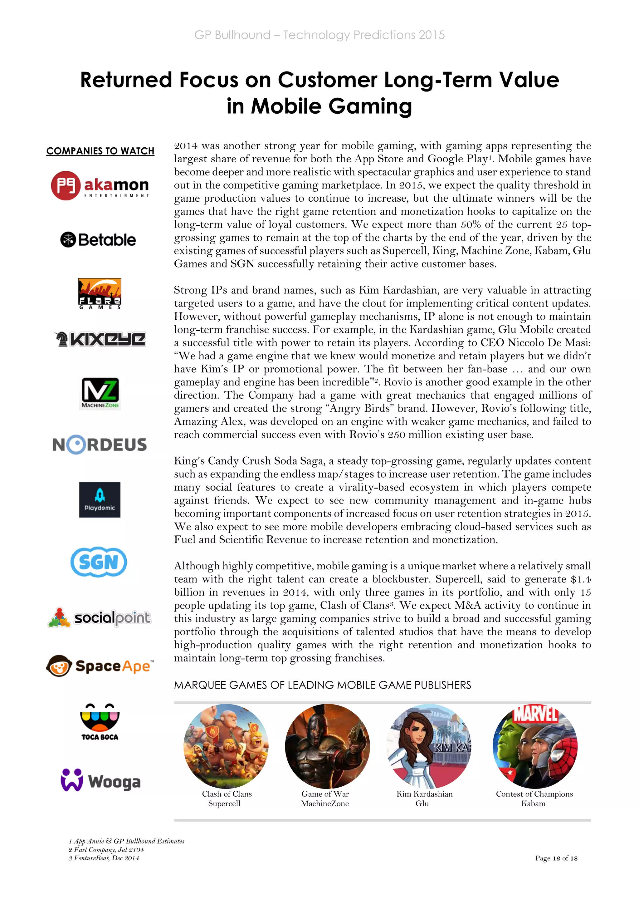 GP Bullhound – Technology Predictions 2015
Page 12 of 18
COMPANIES TO WATCH
Returned Focus on Customer Long-Term Value
in Mobile Gaming
2014 was another strong year for mobile gaming, with gaming apps representing the
largest share of revenue for both the App Store and Google Play1. Mobile games have
become deeper and more realistic with spectacular graphics and user experience to stand
out in the competitive gaming marketplace. In 2015, we expect the quality threshold in
game production values to continue to increase, but the ultimate winners will be the
games that have the right game retention and monetization hooks to capitalize on the
long-term value of loyal customers. We expect more than 50% of the current 25 top-
grossing games to remain at the top of the charts by the end of the year, driven by the
existing games of successful players such as Supercell, King, Machine Zone, Kabam, Glu
Games and SGN successfully retaining their active customer bases.
Strong IPs and brand names, such as Kim Kardashian, are very valuable in attracting
targeted users to a game, and have the clout for implementing critical content updates.
However, without powerful gameplay mechanisms, IP alone is not enough to maintain
long-term franchise success. For example, in the Kardashian game, Glu Mobile created
a successful title with power to retain its players. According to CEO Niccolo De Masi:
“We had a game engine that we knew would monetize and retain players but we didn’t
have Kim’s IP or promotional power. The fit between her fan-base … and our own
gameplay and engine has been incredible"2. Rovio is another good example in the other
direction. The Company had a game with great mechanics that engaged millions of
gamers and created the strong “Angry Birds” brand. However, Rovio’s following title,
Amazing Alex, was developed on an engine with weaker game mechanics, and failed to
reach commercial success even with Rovio’s 250 million existing user base.
King’s Candy Crush Soda Saga, a steady top-grossing game, regularly updates content
such as expanding the endless map/stages to increase user retention. The game includes
many social features to create a virality-based ecosystem in which players compete
against friends. We expect to see new community management and in-game hubs
becoming important components of increased focus on user retention strategies in 2015.
We also expect to see more mobile developers embracing cloud-based services such as
Fuel and Scientific Revenue to increase retention and monetization.
Although highly competitive, mobile gaming is a unique market where a relatively small
team with the right talent can create a blockbuster. Supercell, said to generate $1.4
billion in revenues in 2014, with only three games in its portfolio, and with only 15
people updating its top game, Clash of Clans3. We expect M&A activity to continue in
this industry as large gaming companies strive to build a broad and successful gaming
portfolio through the acquisitions of talented studios that have the means to develop
high-production quality games with the right retention and monetization hooks to
maintain long-term top grossing franchises.
MARQUEE GAMES OF LEADING MOBILE GAME PUBLISHERS
Clash of Clans Game of War Kim Kardashian Contest of Champions
Supercell MachineZone Glu Kabam
1 App Annie & GP Bullhound Estimates
2 Fast Company, Jul 2104
3 VentureBeat, Dec 2014
 