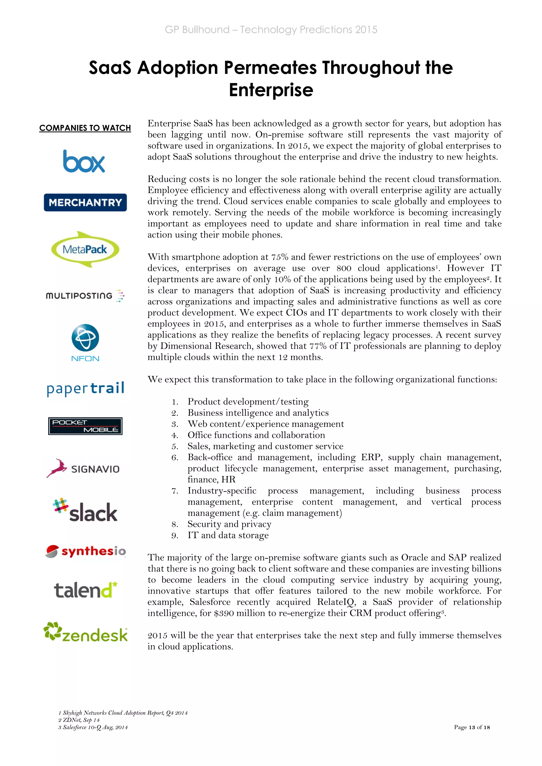 GP Bullhound – Technology Predictions 2015
Page 13 of 18
COMPANIES TO WATCH
SaaS Adoption Permeates Throughout the
Enterprise
1 Skyhigh Networks Cloud Adoption Report, Q4 2014
2 ZDNet, Sep 14
3 Salesforce 10-Q Aug, 2014
Enterprise SaaS has been acknowledged as a growth sector for years, but adoption has
been lagging until now. On-premise software still represents the vast majority of
software used in organizations. In 2015, we expect the majority of global enterprises to
adopt SaaS solutions throughout the enterprise and drive the industry to new heights.
Reducing costs is no longer the sole rationale behind the recent cloud transformation.
Employee efficiency and effectiveness along with overall enterprise agility are actually
driving the trend. Cloud services enable companies to scale globally and employees to
work remotely. Serving the needs of the mobile workforce is becoming increasingly
important as employees need to update and share information in real time and take
action using their mobile phones.
With smartphone adoption at 75% and fewer restrictions on the use of employees’ own
devices, enterprises on average use over 800 cloud applications1. However IT
departments are aware of only 10% of the applications being used by the employees2. It
is clear to managers that adoption of SaaS is increasing productivity and efficiency
across organizations and impacting sales and administrative functions as well as core
product development. We expect CIOs and IT departments to work closely with their
employees in 2015, and enterprises as a whole to further immerse themselves in SaaS
applications as they realize the benefits of replacing legacy processes. A recent survey
by Dimensional Research, showed that 77% of IT professionals are planning to deploy
multiple clouds within the next 12 months.
We expect this transformation to take place in the following organizational functions:
1. Product development/testing
2. Business intelligence and analytics
3. Web content/experience management
4. Office functions and collaboration
5. Sales, marketing and customer service
6. Back-office and management, including ERP, supply chain management,
product lifecycle management, enterprise asset management, purchasing,
finance, HR
7. Industry-specific process management, including business process
management, enterprise content management, and vertical process
management (e.g. claim management)
8. Security and privacy
9. IT and data storage
The majority of the large on-premise software giants such as Oracle and SAP realized
that there is no going back to client software and these companies are investing billions
to become leaders in the cloud computing service industry by acquiring young,
innovative startups that offer features tailored to the new mobile workforce. For
example, Salesforce recently acquired RelateIQ, a SaaS provider of relationship
intelligence, for $390 million to re-energize their CRM product offering3.
2015 will be the year that enterprises take the next step and fully immerse themselves
in cloud applications.
 