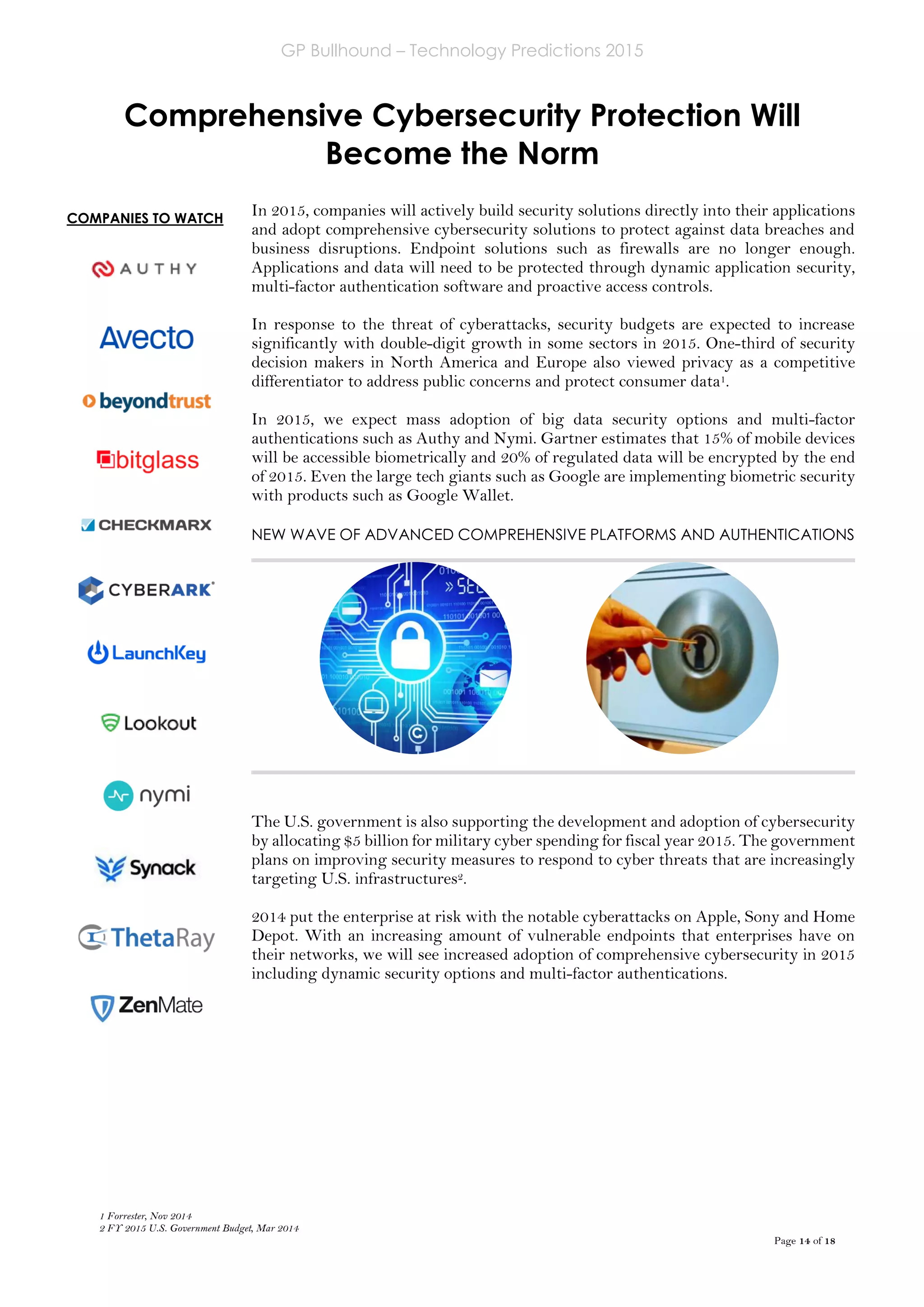 GP Bullhound – Technology Predictions 2015
Page 14 of 18
COMPANIES TO WATCH
Comprehensive Cybersecurity Protection Will
Become the Norm
In 2015, companies will actively build security solutions directly into their applications
and adopt comprehensive cybersecurity solutions to protect against data breaches and
business disruptions. Endpoint solutions such as firewalls are no longer enough.
Applications and data will need to be protected through dynamic application security,
multi-factor authentication software and proactive access controls.
In response to the threat of cyberattacks, security budgets are expected to increase
significantly with double-digit growth in some sectors in 2015. One-third of security
decision makers in North America and Europe also viewed privacy as a competitive
differentiator to address public concerns and protect consumer data1.
In 2015, we expect mass adoption of big data security options and multi-factor
authentications such as Authy and Nymi. Gartner estimates that 15% of mobile devices
will be accessible biometrically and 20% of regulated data will be encrypted by the end
of 2015. Even the large tech giants such as Google are implementing biometric security
with products such as Google Wallet.
NEW WAVE OF ADVANCED COMPREHENSIVE PLATFORMS AND AUTHENTICATIONS
The U.S. government is also supporting the development and adoption of cybersecurity
by allocating $5 billion for military cyber spending for fiscal year 2015. The government
plans on improving security measures to respond to cyber threats that are increasingly
targeting U.S. infrastructures2.
2014 put the enterprise at risk with the notable cyberattacks on Apple, Sony and Home
Depot. With an increasing amount of vulnerable endpoints that enterprises have on
their networks, we will see increased adoption of comprehensive cybersecurity in 2015
including dynamic security options and multi-factor authentications.
1 Forrester, Nov 2014
2 FY 2015 U.S. Government Budget, Mar 2014
 