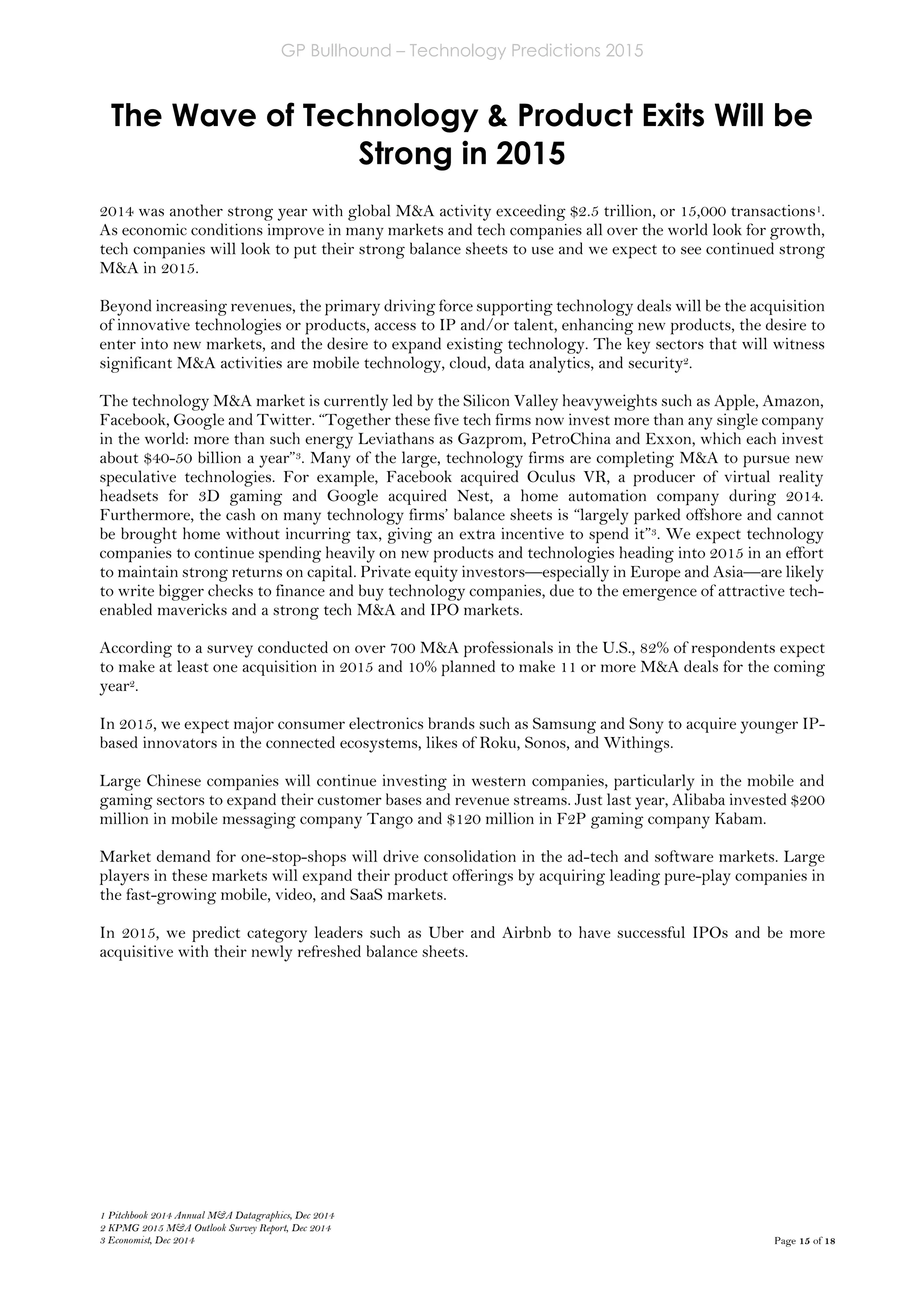 GP Bullhound – Technology Predictions 2015
Page 15 of 18
The Wave of Technology & Product Exits Will be
Strong in 2015
1 Pitchbook 2014 Annual M&A Datagraphics, Dec 2014
2 KPMG 2015 M&A Outlook Survey Report, Dec 2014
3 Economist, Dec 2014
2014 was another strong year with global M&A activity exceeding $2.5 trillion, or 15,000 transactions1.
As economic conditions improve in many markets and tech companies all over the world look for growth,
tech companies will look to put their strong balance sheets to use and we expect to see continued strong
M&A in 2015.
Beyond increasing revenues, the primary driving force supporting technology deals will be the acquisition
of innovative technologies or products, access to IP and/or talent, enhancing new products, the desire to
enter into new markets, and the desire to expand existing technology. The key sectors that will witness
significant M&A activities are mobile technology, cloud, data analytics, and security2.
The technology M&A market is currently led by the Silicon Valley heavyweights such as Apple, Amazon,
Facebook, Google and Twitter. “Together these five tech firms now invest more than any single company
in the world: more than such energy Leviathans as Gazprom, PetroChina and Exxon, which each invest
about $40-50 billion a year”3. Many of the large, technology firms are completing M&A to pursue new
speculative technologies. For example, Facebook acquired Oculus VR, a producer of virtual reality
headsets for 3D gaming and Google acquired Nest, a home automation company during 2014.
Furthermore, the cash on many technology firms’ balance sheets is “largely parked offshore and cannot
be brought home without incurring tax, giving an extra incentive to spend it”3. We expect technology
companies to continue spending heavily on new products and technologies heading into 2015 in an effort
to maintain strong returns on capital. Private equity investors—especially in Europe and Asia—are likely
to write bigger checks to finance and buy technology companies, due to the emergence of attractive tech-
enabled mavericks and a strong tech M&A and IPO markets.
According to a survey conducted on over 700 M&A professionals in the U.S., 82% of respondents expect
to make at least one acquisition in 2015 and 10% planned to make 11 or more M&A deals for the coming
year2.
In 2015, we expect major consumer electronics brands such as Samsung and Sony to acquire younger IP-
based innovators in the connected ecosystems, likes of Roku, Sonos, and Withings.
Large Chinese companies will continue investing in western companies, particularly in the mobile and
gaming sectors to expand their customer bases and revenue streams. Just last year, Alibaba invested $200
million in mobile messaging company Tango and $120 million in F2P gaming company Kabam.
Market demand for one-stop-shops will drive consolidation in the ad-tech and software markets. Large
players in these markets will expand their product offerings by acquiring leading pure-play companies in
the fast-growing mobile, video, and SaaS markets.
In 2015, we predict category leaders such as Uber and Airbnb to have successful IPOs and be more
acquisitive with their newly refreshed balance sheets.
 