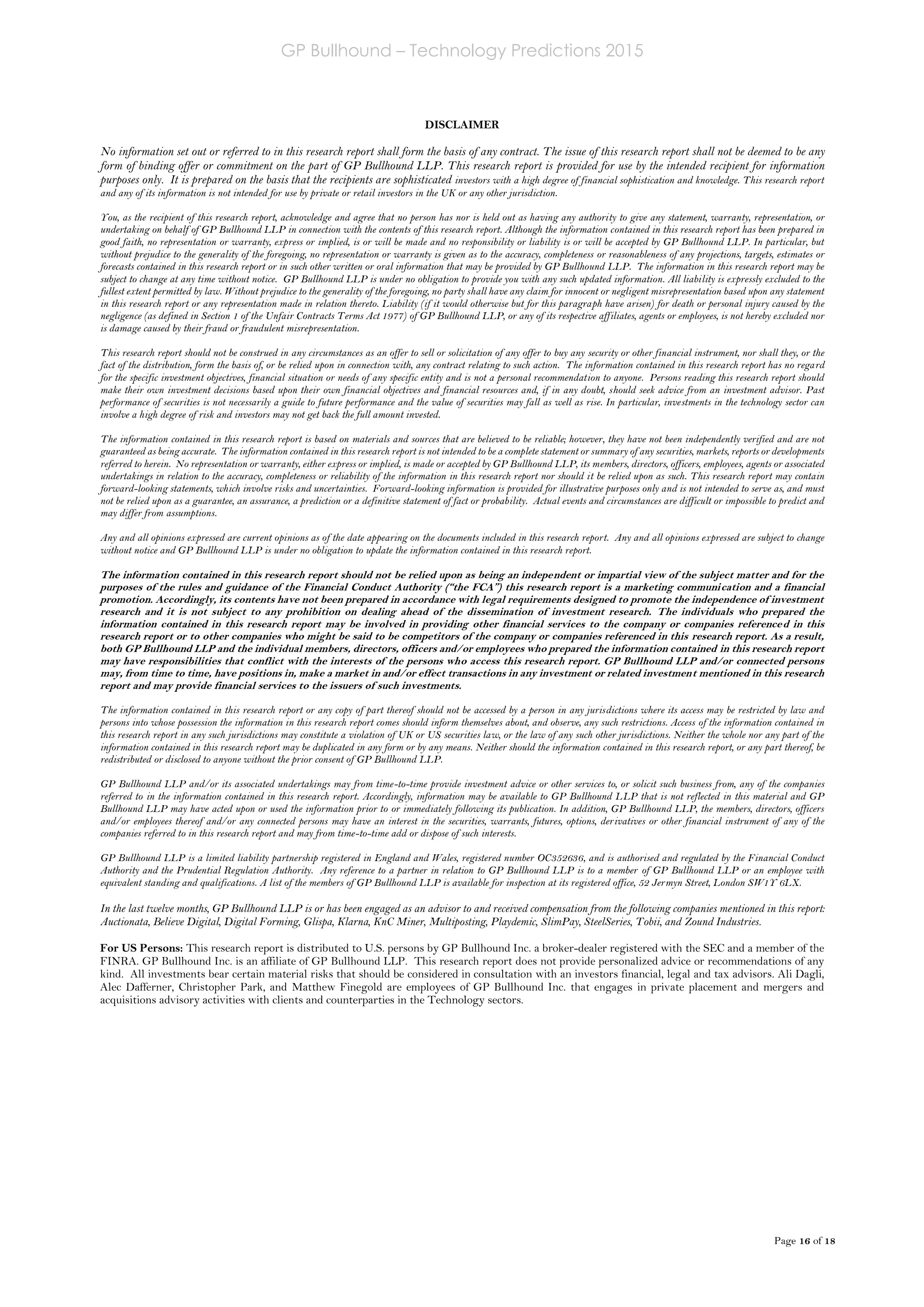 GP Bullhound – Technology Predictions 2015
Page 16 of 18
DISCLAIMER
No information set out or referred to in this research report shall form the basis of any contract. The issue of this research report shall not be deemed to be any
form of binding offer or commitment on the part of GP Bullhound LLP. This research report is provided for use by the intended recipient for information
purposes only. It is prepared on the basis that the recipients are sophisticated investors with a high degree of financial sophistication and knowledge. This research report
and any of its information is not intended for use by private or retail investors in the UK or any other jurisdiction.
You, as the recipient of this research report, acknowledge and agree that no person has nor is held out as having any authority to give any statement, warranty, representation, or
undertaking on behalf of GP Bullhound LLP in connection with the contents of this research report. Although the information contained in this research report has been prepared in
good faith, no representation or warranty, express or implied, is or will be made and no responsibility or liability is or will be accepted by GP Bullhound LLP. In particular, but
without prejudice to the generality of the foregoing, no representation or warranty is given as to the accuracy, completeness or reasonableness of any projections, targets, estimates or
forecasts contained in this research report or in such other written or oral information that may be provided by GP Bullhound LLP. The information in this research report may be
subject to change at any time without notice. GP Bullhound LLP is under no obligation to provide you with any such updated information. All liability is expressly excluded to the
fullest extent permitted by law. Without prejudice to the generality of the foregoing, no party shall have any claim for innocent or negligent misrepresentation based upon any statement
in this research report or any representation made in relation thereto. Liability (if it would otherwise but for this paragraph have arisen) for death or personal injury caused by the
negligence (as defined in Section 1 of the Unfair Contracts Terms Act 1977) of GP Bullhound LLP, or any of its respective affiliates, agents or employees, is not hereby excluded nor
is damage caused by their fraud or fraudulent misrepresentation.
This research report should not be construed in any circumstances as an offer to sell or solicitation of any offer to buy any security or other financial instrument, nor shall they, or the
fact of the distribution, form the basis of, or be relied upon in connection with, any contract relating to such action. The information contained in this research report has no regard
for the specific investment objectives, financial situation or needs of any specific entity and is not a personal recommendation to anyone. Persons reading this research report should
make their own investment decisions based upon their own financial objectives and financial resources and, if in any doubt, should seek advice from an investment advisor. Past
performance of securities is not necessarily a guide to future performance and the value of securities may fall as well as rise. In particular, investments in the technology sector can
involve a high degree of risk and investors may not get back the full amount invested.
The information contained in this research report is based on materials and sources that are believed to be reliable; however, they have not been independently verified and are not
guaranteed as being accurate. The information contained in this research report is not intended to be a complete statement or summary of any securities, markets, reports or developments
referred to herein. No representation or warranty, either express or implied, is made or accepted by GP Bullhound LLP, its members, directors, officers, employees, agents or associated
undertakings in relation to the accuracy, completeness or reliability of the information in this research report nor should it be relied upon as such. This research report may contain
forward-looking statements, which involve risks and uncertainties. Forward-looking information is provided for illustrative purposes only and is not intended to serve as, and must
not be relied upon as a guarantee, an assurance, a prediction or a definitive statement of fact or probability. Actual events and circumstances are difficult or impossible to predict and
may differ from assumptions.
Any and all opinions expressed are current opinions as of the date appearing on the documents included in this research report. Any and all opinions expressed are subject to change
without notice and GP Bullhound LLP is under no obligation to update the information contained in this research report.
The information contained in this research report should not be relied upon as being an independent or impartial view of the subject matter and for the
purposes of the rules and guidance of the Financial Conduct Authority (“the FCA”) this research report is a marketing communication and a financial
promotion. Accordingly, its contents have not been prepared in accordance with legal requirements designed to promote the independence of investment
research and it is not subject to any prohibition on dealing ahead of the dissemination of investment research. The individuals who prepared the
information contained in this research report may be involved in providing other financial services to the company or companies referenced in this
research report or to other companies who might be said to be competitors of the company or companies referenced in this research report. As a result,
both GP Bullhound LLP and the individual members, directors, officers and/or employees who prepared the information contained in this research report
may have responsibilities that conflict with the interests of the persons who access this research report. GP Bullhound LLP and/or connected persons
may, from time to time, have positions in, make a market in and/or effect transactions in any investment or related investment mentioned in this research
report and may provide financial services to the issuers of such investments.
The information contained in this research report or any copy of part thereof should not be accessed by a person in any jurisdictions where its access may be restricted by law and
persons into whose possession the information in this research report comes should inform themselves about, and observe, any such restrictions. Access of the information contained in
this research report in any such jurisdictions may constitute a violation of UK or US securities law, or the law of any such other jurisdictions. Neither the whole nor any part of the
information contained in this research report may be duplicated in any form or by any means. Neither should the information contained in this research report, or any part thereof, be
redistributed or disclosed to anyone without the prior consent of GP Bullhound LLP.
GP Bullhound LLP and/or its associated undertakings may from time-to-time provide investment advice or other services to, or solicit such business from, any of the companies
referred to in the information contained in this research report. Accordingly, information may be available to GP Bullhound LLP that is not reflected in this material and GP
Bullhound LLP may have acted upon or used the information prior to or immediately following its publication. In addition, GP Bullhound LLP, the members, directors, officers
and/or employees thereof and/or any connected persons may have an interest in the securities, warrants, futures, options, derivatives or other financial instrument of any of the
companies referred to in this research report and may from time-to-time add or dispose of such interests.
GP Bullhound LLP is a limited liability partnership registered in England and Wales, registered number OC352636, and is authorised and regulated by the Financial Conduct
Authority and the Prudential Regulation Authority. Any reference to a partner in relation to GP Bullhound LLP is to a member of GP Bullhound LLP or an employee with
equivalent standing and qualifications. A list of the members of GP Bullhound LLP is available for inspection at its registered office, 52 Jermyn Street, London SW1Y 6LX.
In the last twelve months, GP Bullhound LLP is or has been engaged as an advisor to and received compensation from the following companies mentioned in this report:
Auctionata, Believe Digital, Digital Forming, Glispa, Klarna, KnC Miner, Multiposting, Playdemic, SlimPay, SteelSeries, Tobii, and Zound Industries.
For US Persons: This research report is distributed to U.S. persons by GP Bullhound Inc. a broker-dealer registered with the SEC and a member of the
FINRA. GP Bullhound Inc. is an affiliate of GP Bullhound LLP. This research report does not provide personalized advice or recommendations of any
kind. All investments bear certain material risks that should be considered in consultation with an investors financial, legal and tax advisors. Ali Dagli,
Alec Dafferner, Christopher Park, and Matthew Finegold are employees of GP Bullhound Inc. that engages in private placement and mergers and
acquisitions advisory activities with clients and counterparties in the Technology sectors.
 