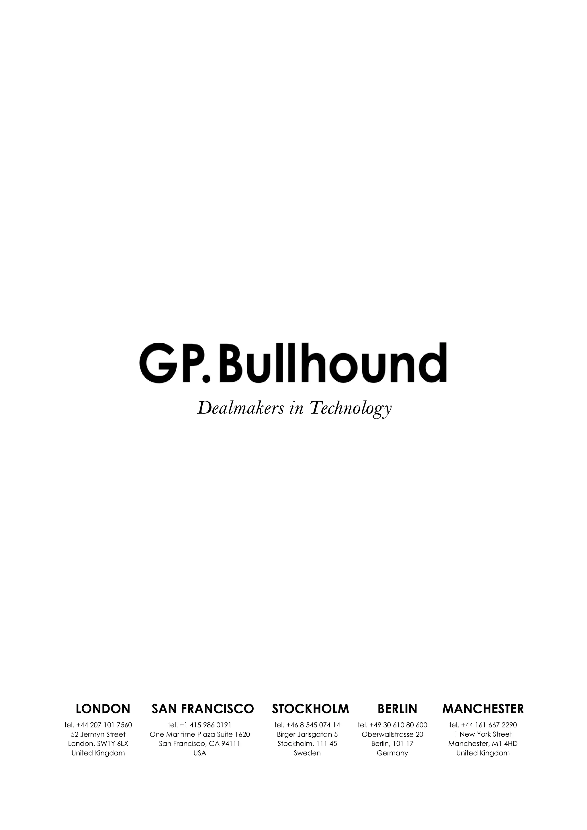 LONDON SAN FRANCISCO STOCKHOLM BERLIN MANCHESTER
tel. +44 207 101 7560
52 Jermyn Street
London, SW1Y 6LX
United Kingdom
tel. +1 415 986 0191
One Maritime Plaza Suite 1620
San Francisco, CA 94111
USA
tel. +46 8 545 074 14
Birger Jarlsgatan 5
Stockholm, 111 45
Sweden
tel. +49 30 610 80 600
Oberwallstrasse 20
Berlin, 101 17
Germany
tel. +44 161 667 2290
1 New York Street
Manchester, M1 4HD
United Kingdom
Dealmakers in Technology
 