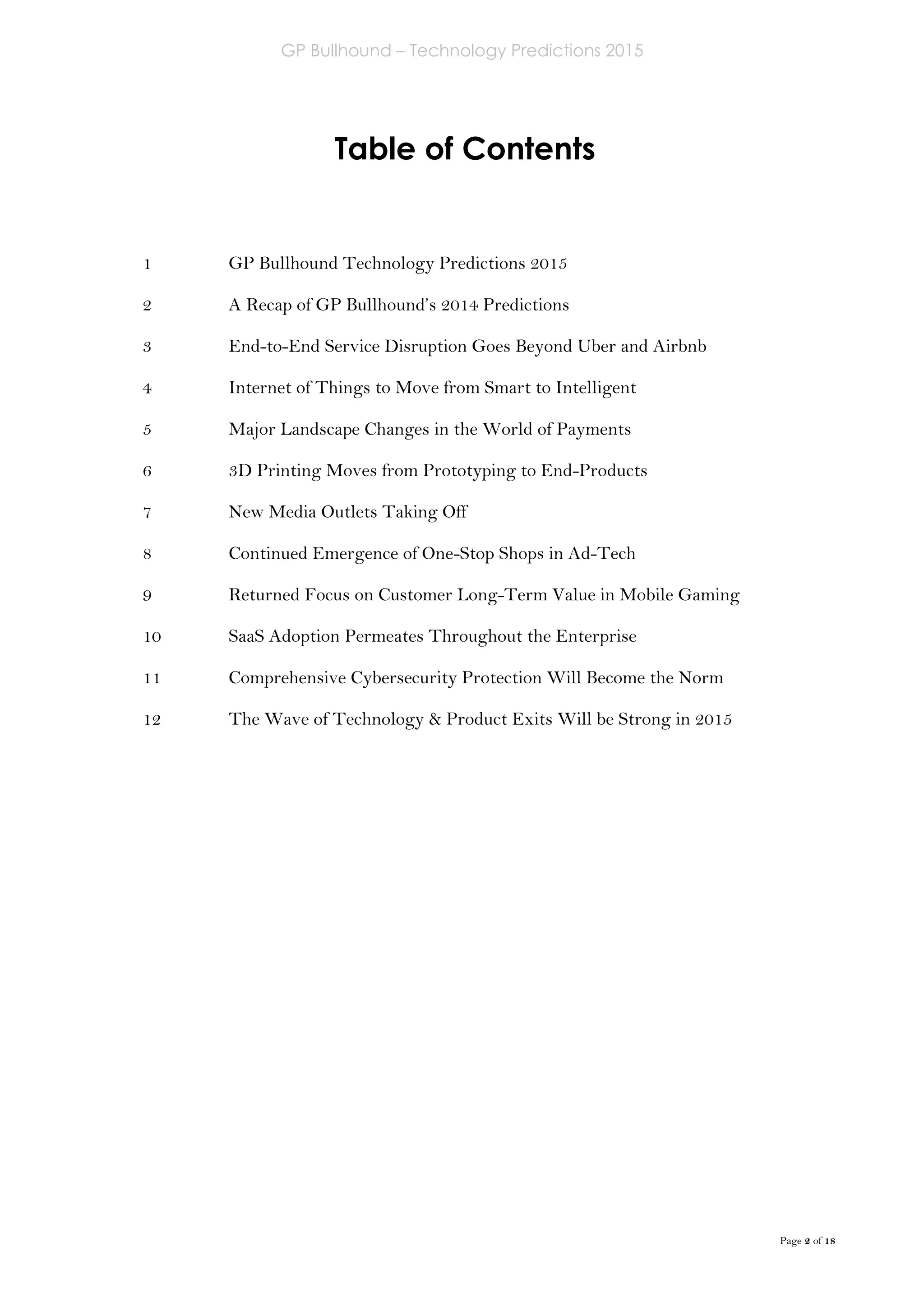 GP Bullhound – Technology Predictions 2015
Page 2 of 18
Table of Contents
GP Bullhound Technology Predictions 2015
A Recap of GP Bullhound’s 2014 Predictions
End-to-End Service Disruption Goes Beyond Uber and Airbnb
Internet of Things to Move from Smart to Intelligent
Major Landscape Changes in the World of Payments
3D Printing Moves from Prototyping to End-Products
New Media Outlets Taking Off
Continued Emergence of One-Stop Shops in Ad-Tech
Returned Focus on Customer Long-Term Value in Mobile Gaming
SaaS Adoption Permeates Throughout the Enterprise
Comprehensive Cybersecurity Protection Will Become the Norm
The Wave of Technology & Product Exits Will be Strong in 2015
1
2
3
4
5
6
7
8
9
10
11
12
 