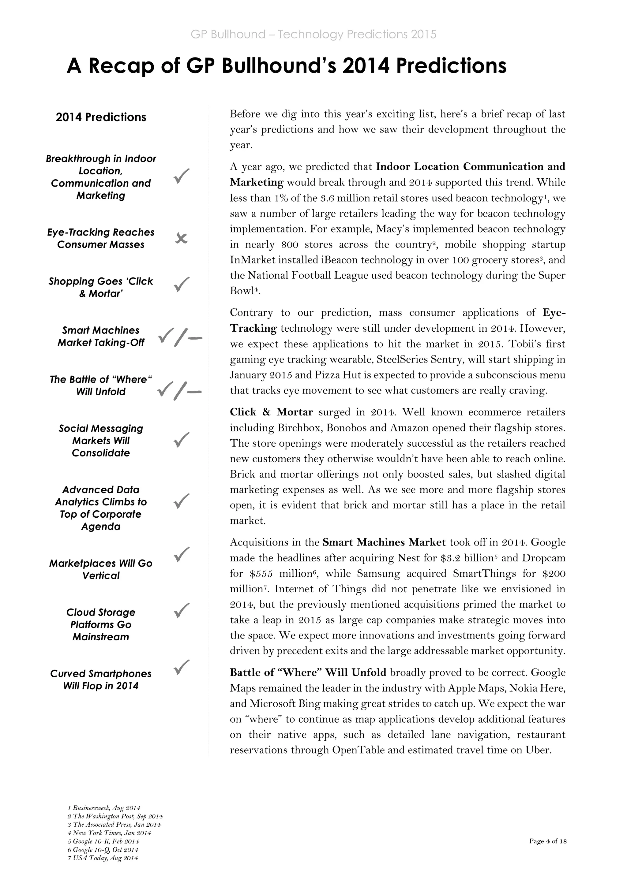 GP Bullhound – Technology Predictions 2015
Page 4 of 18
A Recap of GP Bullhound’s 2014 Predictions
2014 Predictions
Breakthrough in Indoor
Location,
Communication and
Marketing
Eye-Tracking Reaches
Consumer Masses
Shopping Goes ‘Click
& Mortar’
Smart Machines
Market Taking-Off
The Battle of “Where“
Will Unfold
Social Messaging
Markets Will
Consolidate
Advanced Data
Analytics Climbs to
Top of Corporate
Agenda
Marketplaces Will Go
Vertical
Cloud Storage
Platforms Go
Mainstream
Curved Smartphones
Will Flop in 2014






Before we dig into this year’s exciting list, here’s a brief recap of last
year’s predictions and how we saw their development throughout the
year.
A year ago, we predicted that Indoor Location Communication and
Marketing would break through and 2014 supported this trend. While
less than 1% of the 3.6 million retail stores used beacon technology1, we
saw a number of large retailers leading the way for beacon technology
implementation. For example, Macy’s implemented beacon technology
in nearly 800 stores across the country2, mobile shopping startup
InMarket installed iBeacon technology in over 100 grocery stores3, and
the National Football League used beacon technology during the Super
Bowl4.
Contrary to our prediction, mass consumer applications of Eye-
Tracking technology were still under development in 2014. However,
we expect these applications to hit the market in 2015. Tobii’s first
gaming eye tracking wearable, SteelSeries Sentry, will start shipping in
January 2015 and Pizza Hut is expected to provide a subconscious menu
that tracks eye movement to see what customers are really craving.
Click & Mortar surged in 2014. Well known ecommerce retailers
including Birchbox, Bonobos and Amazon opened their flagship stores.
The store openings were moderately successful as the retailers reached
new customers they otherwise wouldn’t have been able to reach online.
Brick and mortar offerings not only boosted sales, but slashed digital
marketing expenses as well. As we see more and more flagship stores
open, it is evident that brick and mortar still has a place in the retail
market.
Acquisitions in the Smart Machines Market took off in 2014. Google
made the headlines after acquiring Nest for $3.2 billion5 and Dropcam
for $555 million6, while Samsung acquired SmartThings for $200
million7. Internet of Things did not penetrate like we envisioned in
2014, but the previously mentioned acquisitions primed the market to
take a leap in 2015 as large cap companies make strategic moves into
the space. We expect more innovations and investments going forward
driven by precedent exits and the large addressable market opportunity.
Battle of “Where” Will Unfold broadly proved to be correct. Google
Maps remained the leader in the industry with Apple Maps, Nokia Here,
and Microsoft Bing making great strides to catch up. We expect the war
on “where” to continue as map applications develop additional features
on their native apps, such as detailed lane navigation, restaurant
reservations through OpenTable and estimated travel time on Uber.

/
–
–
/
–
–

1 Businessweek, Aug 2014
2 The Washington Post, Sep 2014
3 The Associated Press, Jan 2014
4 New York Times, Jan 2014
5 Google 10-K, Feb 2014
6 Google 10-Q, Oct 2014
7 USA Today, Aug 2014
 