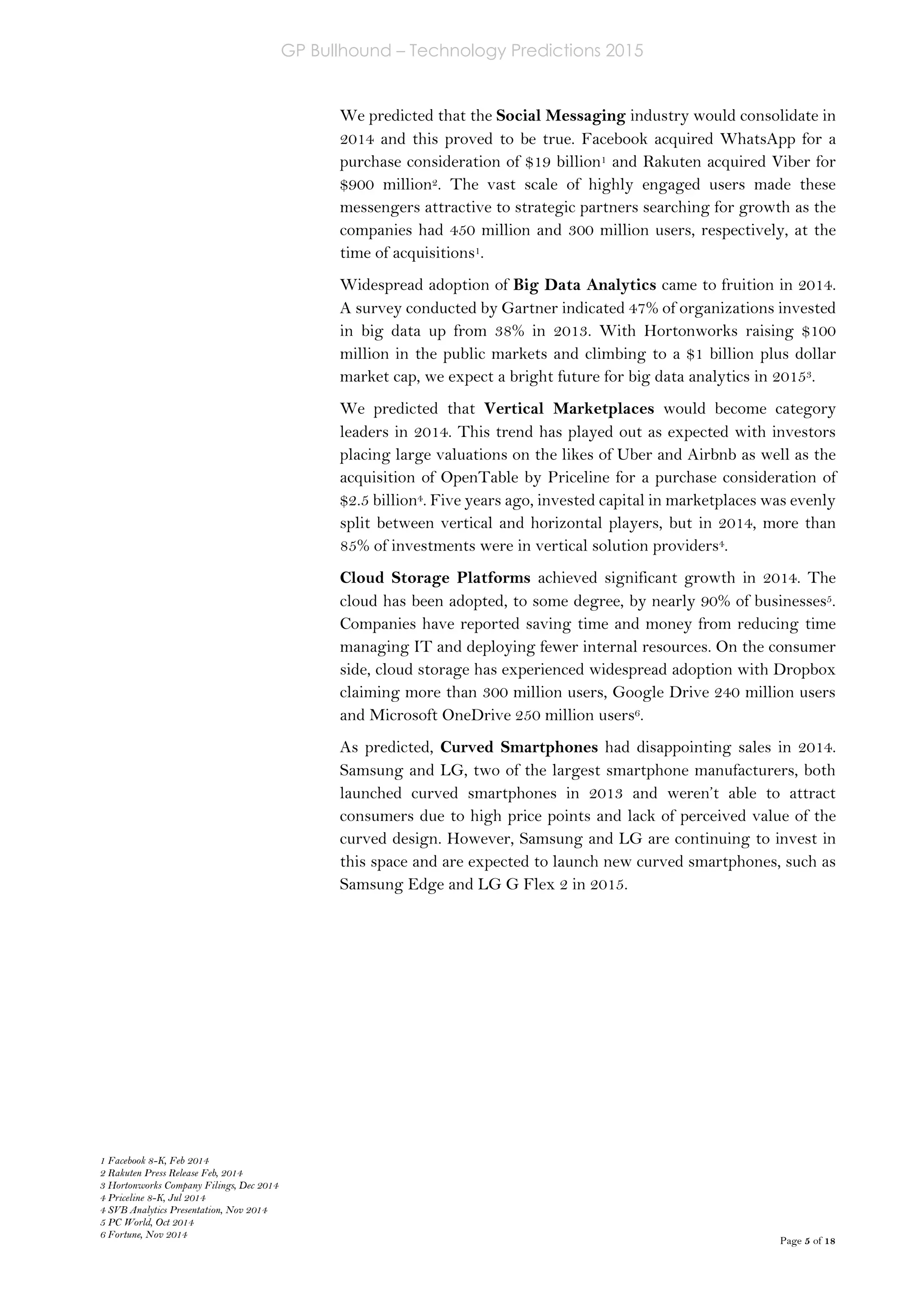 GP Bullhound – Technology Predictions 2015
Page 5 of 18
We predicted that the Social Messaging industry would consolidate in
2014 and this proved to be true. Facebook acquired WhatsApp for a
purchase consideration of $19 billion1 and Rakuten acquired Viber for
$900 million2. The vast scale of highly engaged users made these
messengers attractive to strategic partners searching for growth as the
companies had 450 million and 300 million users, respectively, at the
time of acquisitions1.
Widespread adoption of Big Data Analytics came to fruition in 2014.
A survey conducted by Gartner indicated 47% of organizations invested
in big data up from 38% in 2013. With Hortonworks raising $100
million in the public markets and climbing to a $1 billion plus dollar
market cap, we expect a bright future for big data analytics in 20153.
We predicted that Vertical Marketplaces would become category
leaders in 2014. This trend has played out as expected with investors
placing large valuations on the likes of Uber and Airbnb as well as the
acquisition of OpenTable by Priceline for a purchase consideration of
$2.5 billion4. Five years ago, invested capital in marketplaces was evenly
split between vertical and horizontal players, but in 2014, more than
85% of investments were in vertical solution providers4.
Cloud Storage Platforms achieved significant growth in 2014. The
cloud has been adopted, to some degree, by nearly 90% of businesses5.
Companies have reported saving time and money from reducing time
managing IT and deploying fewer internal resources. On the consumer
side, cloud storage has experienced widespread adoption with Dropbox
claiming more than 300 million users, Google Drive 240 million users
and Microsoft OneDrive 250 million users6.
As predicted, Curved Smartphones had disappointing sales in 2014.
Samsung and LG, two of the largest smartphone manufacturers, both
launched curved smartphones in 2013 and weren’t able to attract
consumers due to high price points and lack of perceived value of the
curved design. However, Samsung and LG are continuing to invest in
this space and are expected to launch new curved smartphones, such as
Samsung Edge and LG G Flex 2 in 2015.
1 Facebook 8-K, Feb 2014
2 Rakuten Press Release Feb, 2014
3 Hortonworks Company Filings, Dec 2014
4 Priceline 8-K, Jul 2014
4 SVB Analytics Presentation, Nov 2014
5 PC World, Oct 2014
6 Fortune, Nov 2014
 