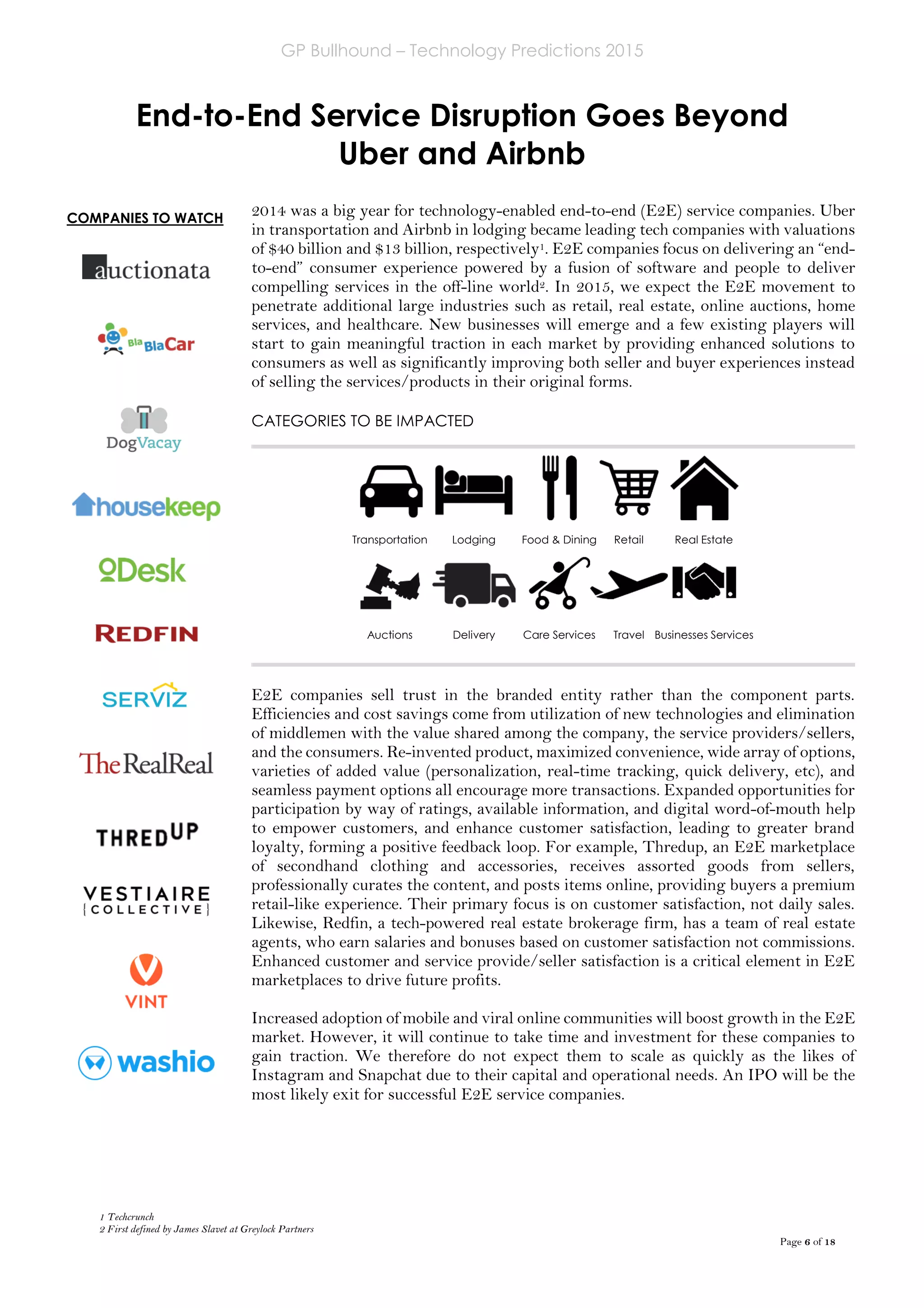 GP Bullhound – Technology Predictions 2015
Page 6 of 18
End-to-End Service Disruption Goes Beyond
Uber and Airbnb
1 Techcrunch
2 First defined by James Slavet at Greylock Partners
2014 was a big year for technology-enabled end-to-end (E2E) service companies. Uber
in transportation and Airbnb in lodging became leading tech companies with valuations
of $40 billion and $13 billion, respectively1. E2E companies focus on delivering an “end-
to-end” consumer experience powered by a fusion of software and people to deliver
compelling services in the off-line world2. In 2015, we expect the E2E movement to
penetrate additional large industries such as retail, real estate, online auctions, home
services, and healthcare. New businesses will emerge and a few existing players will
start to gain meaningful traction in each market by providing enhanced solutions to
consumers as well as significantly improving both seller and buyer experiences instead
of selling the services/products in their original forms.
CATEGORIES TO BE IMPACTED
E2E companies sell trust in the branded entity rather than the component parts.
Efficiencies and cost savings come from utilization of new technologies and elimination
of middlemen with the value shared among the company, the service providers/sellers,
and the consumers. Re-invented product, maximized convenience, wide array of options,
varieties of added value (personalization, real-time tracking, quick delivery, etc), and
seamless payment options all encourage more transactions. Expanded opportunities for
participation by way of ratings, available information, and digital word-of-mouth help
to empower customers, and enhance customer satisfaction, leading to greater brand
loyalty, forming a positive feedback loop. For example, Thredup, an E2E marketplace
of secondhand clothing and accessories, receives assorted goods from sellers,
professionally curates the content, and posts items online, providing buyers a premium
retail-like experience. Their primary focus is on customer satisfaction, not daily sales.
Likewise, Redfin, a tech-powered real estate brokerage firm, has a team of real estate
agents, who earn salaries and bonuses based on customer satisfaction not commissions.
Enhanced customer and service provide/seller satisfaction is a critical element in E2E
marketplaces to drive future profits.
Increased adoption of mobile and viral online communities will boost growth in the E2E
market. However, it will continue to take time and investment for these companies to
gain traction. We therefore do not expect them to scale as quickly as the likes of
Instagram and Snapchat due to their capital and operational needs. An IPO will be the
most likely exit for successful E2E service companies.
Transportation Lodging Food & Dining Retail Real Estate
Auctions Delivery Care Services Travel Businesses Services
COMPANIES TO WATCH
 