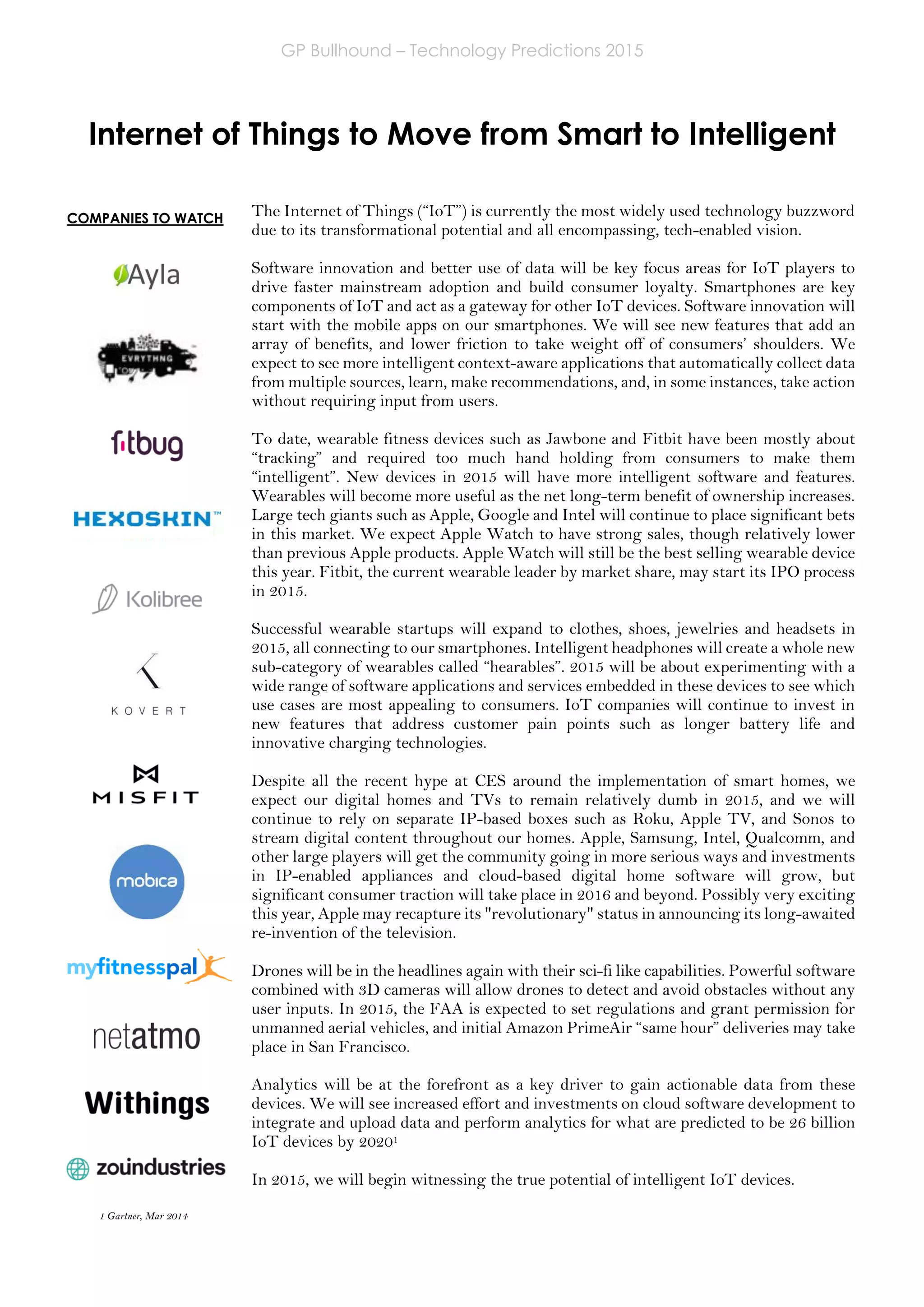 GP Bullhound – Technology Predictions 2015
Page 7 of 18
Internet of Things to Move from Smart to Intelligent
The Internet of Things (“IoT”) is currently the most widely used technology buzzword
due to its transformational potential and all encompassing, tech-enabled vision.
Software innovation and better use of data will be key focus areas for IoT players to
drive faster mainstream adoption and build consumer loyalty. Smartphones are key
components of IoT and act as a gateway for other IoT devices. Software innovation will
start with the mobile apps on our smartphones. We will see new features that add an
array of benefits, and lower friction to take weight off of consumers’ shoulders. We
expect to see more intelligent context-aware applications that automatically collect data
from multiple sources, learn, make recommendations, and, in some instances, take action
without requiring input from users.
To date, wearable fitness devices such as Jawbone and Fitbit have been mostly about
“tracking” and required too much hand holding from consumers to make them
“intelligent”. New devices in 2015 will have more intelligent software and features.
Wearables will become more useful as the net long-term benefit of ownership increases.
Large tech giants such as Apple, Google and Intel will continue to place significant bets
in this market. We expect Apple Watch to have strong sales, though relatively lower
than previous Apple products. Apple Watch will still be the best selling wearable device
this year. Fitbit, the current wearable leader by market share, may start its IPO process
in 2015.
Successful wearable startups will expand to clothes, shoes, jewelries and headsets in
2015, all connecting to our smartphones. Intelligent headphones will create a whole new
sub-category of wearables called “hearables”. 2015 will be about experimenting with a
wide range of software applications and services embedded in these devices to see which
use cases are most appealing to consumers. IoT companies will continue to invest in
new features that address customer pain points such as longer battery life and
innovative charging technologies.
Despite all the recent hype at CES around the implementation of smart homes, we
expect our digital homes and TVs to remain relatively dumb in 2015, and we will
continue to rely on separate IP-based boxes such as Roku, Apple TV, and Sonos to
stream digital content throughout our homes. Apple, Samsung, Intel, Qualcomm, and
other large players will get the community going in more serious ways and investments
in IP-enabled appliances and cloud-based digital home software will grow, but
significant consumer traction will take place in 2016 and beyond. Possibly very exciting
this year, Apple may recapture its "revolutionary" status in announcing its long-awaited
re-invention of the television.
Drones will be in the headlines again with their sci-fi like capabilities. Powerful software
combined with 3D cameras will allow drones to detect and avoid obstacles without any
user inputs. In 2015, the FAA is expected to set regulations and grant permission for
unmanned aerial vehicles, and initial Amazon PrimeAir “same hour” deliveries may take
place in San Francisco.
Analytics will be at the forefront as a key driver to gain actionable data from these
devices. We will see increased effort and investments on cloud software development to
integrate and upload data and perform analytics for what are predicted to be 26 billion
IoT devices by 20201
In 2015, we will begin witnessing the true potential of intelligent IoT devices.
1 Gartner, Mar 2014
COMPANIES TO WATCH
 