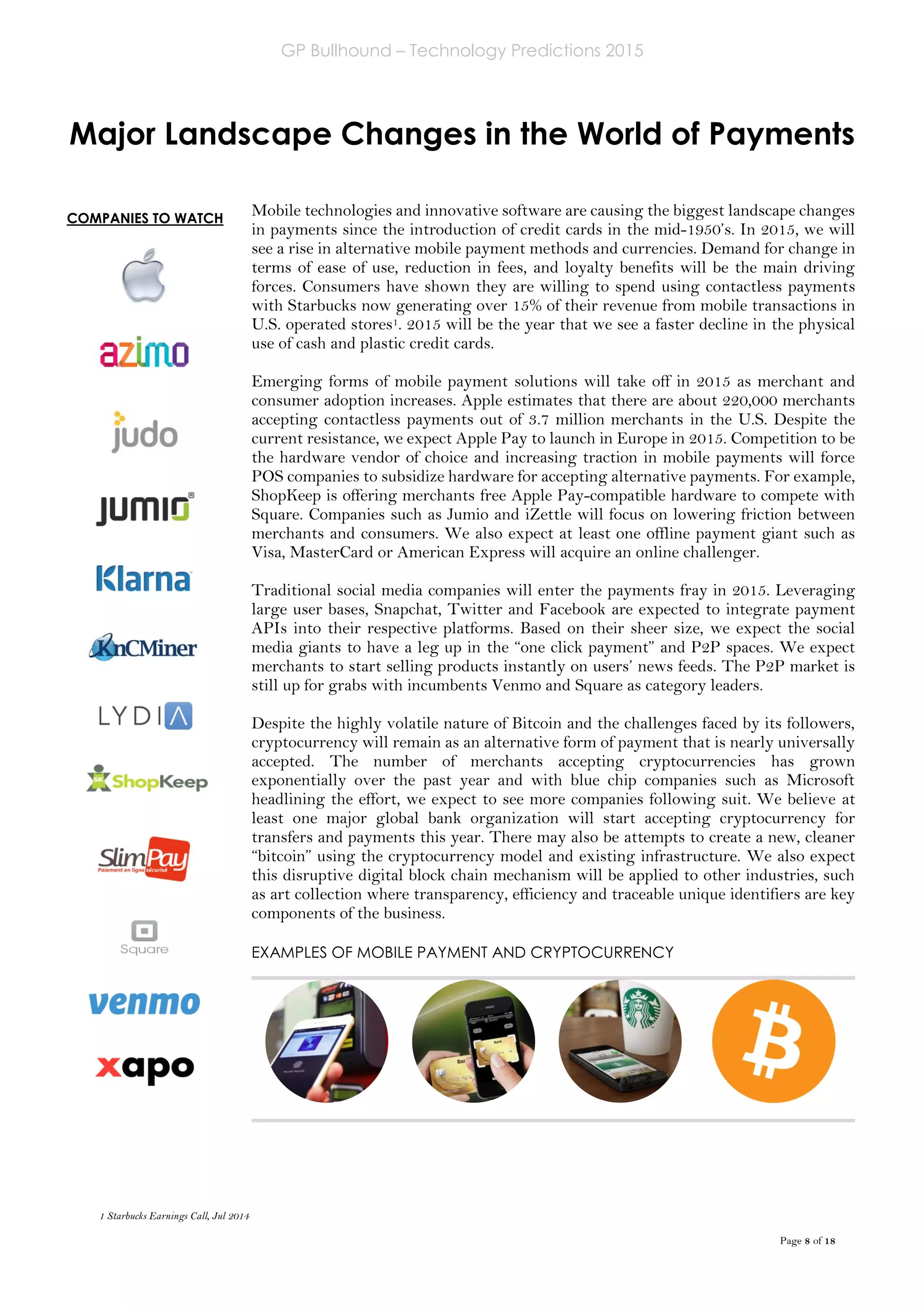 GP Bullhound – Technology Predictions 2015
Page 8 of 18
COMPANIES TO WATCH
Major Landscape Changes in the World of Payments
Mobile technologies and innovative software are causing the biggest landscape changes
in payments since the introduction of credit cards in the mid-1950’s. In 2015, we will
see a rise in alternative mobile payment methods and currencies. Demand for change in
terms of ease of use, reduction in fees, and loyalty benefits will be the main driving
forces. Consumers have shown they are willing to spend using contactless payments
with Starbucks now generating over 15% of their revenue from mobile transactions in
U.S. operated stores1. 2015 will be the year that we see a faster decline in the physical
use of cash and plastic credit cards.
Emerging forms of mobile payment solutions will take off in 2015 as merchant and
consumer adoption increases. Apple estimates that there are about 220,000 merchants
accepting contactless payments out of 3.7 million merchants in the U.S. Despite the
current resistance, we expect Apple Pay to launch in Europe in 2015. Competition to be
the hardware vendor of choice and increasing traction in mobile payments will force
POS companies to subsidize hardware for accepting alternative payments. For example,
ShopKeep is offering merchants free Apple Pay-compatible hardware to compete with
Square. Companies such as Jumio and iZettle will focus on lowering friction between
merchants and consumers. We also expect at least one offline payment giant such as
Visa, MasterCard or American Express will acquire an online challenger.
Traditional social media companies will enter the payments fray in 2015. Leveraging
large user bases, Snapchat, Twitter and Facebook are expected to integrate payment
APIs into their respective platforms. Based on their sheer size, we expect the social
media giants to have a leg up in the “one click payment” and P2P spaces. We expect
merchants to start selling products instantly on users’ news feeds. The P2P market is
still up for grabs with incumbents Venmo and Square as category leaders.
Despite the highly volatile nature of Bitcoin and the challenges faced by its followers,
cryptocurrency will remain as an alternative form of payment that is nearly universally
accepted. The number of merchants accepting cryptocurrencies has grown
exponentially over the past year and with blue chip companies such as Microsoft
headlining the effort, we expect to see more companies following suit. We believe at
least one major global bank organization will start accepting cryptocurrency for
transfers and payments this year. There may also be attempts to create a new, cleaner
“bitcoin” using the cryptocurrency model and existing infrastructure. We also expect
this disruptive digital block chain mechanism will be applied to other industries, such
as art collection where transparency, efficiency and traceable unique identifiers are key
components of the business.
EXAMPLES OF MOBILE PAYMENT AND CRYPTOCURRENCY
1 Starbucks Earnings Call, Jul 2014
 