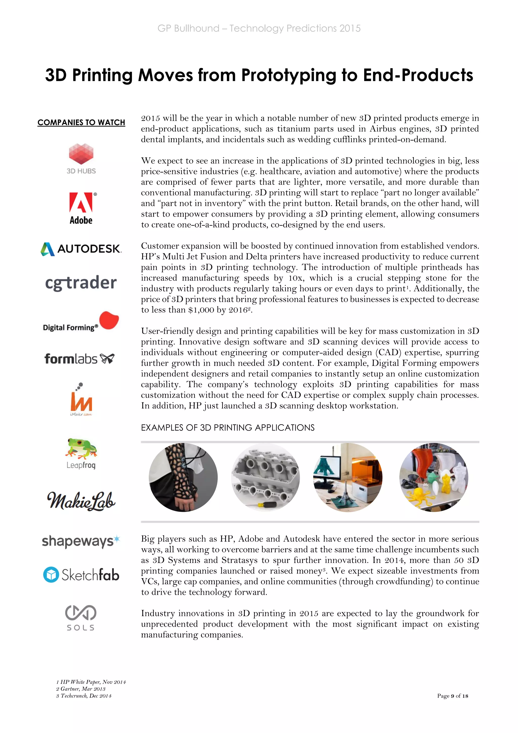GP Bullhound – Technology Predictions 2015
Page 9 of 18
COMPANIES TO WATCH
3D Printing Moves from Prototyping to End-Products
2015 will be the year in which a notable number of new 3D printed products emerge in
end-product applications, such as titanium parts used in Airbus engines, 3D printed
dental implants, and incidentals such as wedding cufflinks printed-on-demand.
We expect to see an increase in the applications of 3D printed technologies in big, less
price-sensitive industries (e.g. healthcare, aviation and automotive) where the products
are comprised of fewer parts that are lighter, more versatile, and more durable than
conventional manufacturing. 3D printing will start to replace “part no longer available”
and “part not in inventory” with the print button. Retail brands, on the other hand, will
start to empower consumers by providing a 3D printing element, allowing consumers
to create one-of-a-kind products, co-designed by the end users.
Customer expansion will be boosted by continued innovation from established vendors.
HP’s Multi Jet Fusion and Delta printers have increased productivity to reduce current
pain points in 3D printing technology. The introduction of multiple printheads has
increased manufacturing speeds by 10x, which is a crucial stepping stone for the
industry with products regularly taking hours or even days to print1. Additionally, the
price of 3D printers that bring professional features to businesses is expected to decrease
to less than $1,000 by 20162.
User-friendly design and printing capabilities will be key for mass customization in 3D
printing. Innovative design software and 3D scanning devices will provide access to
individuals without engineering or computer-aided design (CAD) expertise, spurring
further growth in much needed 3D content. For example, Digital Forming empowers
independent designers and retail companies to instantly setup an online customization
capability. The company’s technology exploits 3D printing capabilities for mass
customization without the need for CAD expertise or complex supply chain processes.
In addition, HP just launched a 3D scanning desktop workstation.
EXAMPLES OF 3D PRINTING APPLICATIONS
Big players such as HP, Adobe and Autodesk have entered the sector in more serious
ways, all working to overcome barriers and at the same time challenge incumbents such
as 3D Systems and Stratasys to spur further innovation. In 2014, more than 50 3D
printing companies launched or raised money3. We expect sizeable investments from
VCs, large cap companies, and online communities (through crowdfunding) to continue
to drive the technology forward.
Industry innovations in 3D printing in 2015 are expected to lay the groundwork for
unprecedented product development with the most significant impact on existing
manufacturing companies.
1 HP White Paper, Nov 2014
2 Gartner, Mar 2013
3 Techcrunch, Dec 2014
 