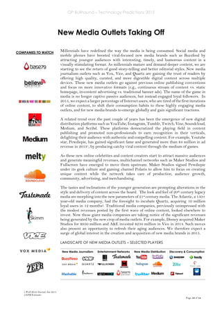 GP Bullhound – Technology Predictions 2015
Page 10 of 18
COMPANIES TO WATCH
New Media Outlets Taking Off
Millennials have redefined the way the media is being consumed. Social media and
mobile phones have boosted viral-focused new media brands such as Buzzfeed by
attracting younger audiences with interesting, timely, and humorous content in a
visually stimulating format. As millennials mature and demand deeper content, we are
starting to see the return of good story-telling and better editorial styles. New media
journalism outlets such as Vox, Vice, and Quartz are gaining the trust of readers by
offering high quality, curated, and more digestible digital content across multiple
devices. These new media outlets go against previous online publishing conventions
and focus on more innovative formats (e.g., continuous stream of content vs. static
homepage, in-content advertising vs. traditional banner ads). The name of the game in
media is no longer captive passive audiences, but instead engaged loyal followers. In
2015, we expect a larger percentage of Internet users, who are tired of the first iterations
of online content, to shift their consumption habits to these highly engaging media
outlets, and for new media brands to emerge globally and gain significant tractions.
A related trend over the past couple of years has been the emergence of new digital
distribution platforms such as YouTube, Instagram, Tumblr, Twitch, Vine, Soundcloud,
Medium, and Scribd. These platforms democratized the playing field in content
publishing and promoted non-professionals to earn recognition in their verticals,
delighting their audience with authentic and compelling content. For example, Youtube
star, Pewdiepie, has gained significant fame and generated more than $4 million in ad
revenue in 20131, by producing catchy viral content through the medium of games.
As these new online celebrities and content creators start to attract massive audiences
and generate meaningful revenues, multichannel networks such as Maker Studios and
Fullscreen have emerged to move them upstream. Maker Studios signed Pewdiepie
under its geek culture and gaming channel Polaris to allow him to focus on creating
unique content while the network takes care of production, audience growth,
community, advertising, and merchandising.
The tastes and inclinations of the younger generation are prompting alterations in the
style and delivery of content across the board. The look and feel of 20th century legacy
media are morphing into the new parameters of 21st century media. The Atlantic, a 150+
year-old media company, had the foresight to incubate Quartz, acquiring 10 million
loyal users in 12 months2. Traditional media companies, previously unimpressed with
the modest revenues posted by the first wave of online content, looked elsewhere to
invest. Now these giant media companies are taking notice of the significant revenues
being generated by the new crop of media outlets. For example, Disney acquired Maker
Studios for $950 million and A&E invested $250 million in Vice in 2014. Such moves
also present an opportunity to refresh their aging audiences. We therefore expect a
surge of global interest in the creation and acquisition of new media brands in 2015.
LANDSCAPE OF NEW MEDIA OUTLETS – SELECTED PLAYERS
New Media Journalism Entertainment Networks New Media Distribution Discovery & Consumption
1 Wall Street Journal, Jun 2014
2 GPB Estimates
 