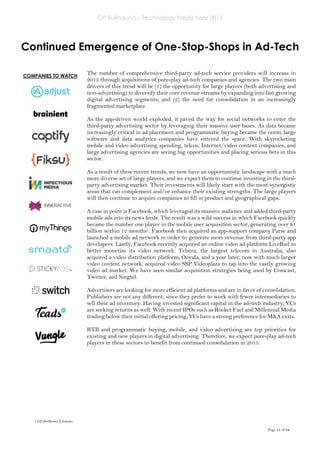 GP Bullhound – Technology Predictions 2015
Page 11 of 18
COMPANIES TO WATCH
Continued Emergence of One-Stop-Shops in Ad-Tech
The number of comprehensive third-party ad-tech service providers will increase in
2015 through acquisitions of pure-play ad-tech companies and agencies. The two main
drivers of this trend will be (1) the opportunity for large players (both advertising and
non-advertising) to diversify their core revenue streams by expanding into fast growing
digital advertising segments, and (2) the need for consolidation in an increasingly
fragmented marketplace.
As the app-driven world exploded, it paved the way for social networks to enter the
third-party advertising sector by leveraging their massive user bases. As data became
increasingly critical in ad placement and programmatic buying became the norm, large
software and data analytics companies have entered the space. With skyrocketing
mobile and video advertising spending, telcos, Internet/video content companies, and
large advertising agencies are seeing big opportunities and placing serious bets in this
sector.
As a result of these recent trends, we now have an opportunistic landscape with a much
more diverse set of large players, and we expect them to continue investing in the third-
party advertising market. Their investments will likely start with the most synergistic
areas that can complement and/or enhance their existing strengths. The large players
will then continue to acquire companies to fill in product and geographical gaps.
A case in point is Facebook, which leveraged its massive audience and added third-party
mobile ads into its news feeds. The result was a wild success in which Facebook quickly
became the number one player in the mobile user acquisition sector, generating over $1
billion within 12 months1. Facebook then acquired an app-support company Parse and
launched a mobile ad network in order to generate more revenue from third-party app
developers. Lastly, Facebook recently acquired an online video ad platform LiveRail to
better monetize its video network. Telstra, the largest telecom in Australia, also
acquired a video distribution platform, Ooyala, and a year later, now with much larger
video content network, acquired video SSP Videoplaza to tap into the vastly growing
video ad market. We have seen similar acquisition strategies being used by Comcast,
Twitter, and Singtel.
Advertisers are looking for more efficient ad platforms and are in favor of consolidation.
Publishers are not any different, since they prefer to work with fewer intermediaries to
sell their ad inventory. Having invested significant capital in the ad-tech industry, VCs
are seeking returns as well. With recent IPOs such as Rocket Fuel and Millennial Media
trading below their initial offering pricing, VCs have a strong preference for M&A exits.
RTB and programmatic buying, mobile, and video advertising are top priorities for
existing and new players in digital advertising. Therefore, we expect pure-play ad-tech
players in these sectors to benefit from continued consolidation in 2015.
1 GP Bullhound Estimates
 