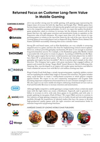 GP Bullhound – Technology Predictions 2015
Page 12 of 18
COMPANIES TO WATCH
Returned Focus on Customer Long-Term Value
in Mobile Gaming
2014 was another strong year for mobile gaming, with gaming apps representing the
largest share of revenue for both the App Store and Google Play1. Mobile games have
become deeper and more realistic with spectacular graphics and user experience to stand
out in the competitive gaming marketplace. In 2015, we expect the quality threshold in
game production values to continue to increase, but the ultimate winners will be the
games that have the right game retention and monetization hooks to capitalize on the
long-term value of loyal customers. We expect more than 50% of the current 25 top-
grossing games to remain at the top of the charts by the end of the year, driven by the
existing games of successful players such as Supercell, King, Machine Zone, Kabam, Glu
Games and SGN successfully retaining their active customer bases.
Strong IPs and brand names, such as Kim Kardashian, are very valuable in attracting
targeted users to a game, and have the clout for implementing critical content updates.
However, without powerful gameplay mechanisms, IP alone is not enough to maintain
long-term franchise success. For example, in the Kardashian game, Glu Mobile created
a successful title with power to retain its players. According to CEO Niccolo De Masi:
“We had a game engine that we knew would monetize and retain players but we didn’t
have Kim’s IP or promotional power. The fit between her fan-base … and our own
gameplay and engine has been incredible"2. Rovio is another good example in the other
direction. The Company had a game with great mechanics that engaged millions of
gamers and created the strong “Angry Birds” brand. However, Rovio’s following title,
Amazing Alex, was developed on an engine with weaker game mechanics, and failed to
reach commercial success even with Rovio’s 250 million existing user base.
King’s Candy Crush Soda Saga, a steady top-grossing game, regularly updates content
such as expanding the endless map/stages to increase user retention. The game includes
many social features to create a virality-based ecosystem in which players compete
against friends. We expect to see new community management and in-game hubs
becoming important components of increased focus on user retention strategies in 2015.
We also expect to see more mobile developers embracing cloud-based services such as
Fuel and Scientific Revenue to increase retention and monetization.
Although highly competitive, mobile gaming is a unique market where a relatively small
team with the right talent can create a blockbuster. Supercell, said to generate $1.4
billion in revenues in 2014, with only three games in its portfolio, and with only 15
people updating its top game, Clash of Clans3. We expect M&A activity to continue in
this industry as large gaming companies strive to build a broad and successful gaming
portfolio through the acquisitions of talented studios that have the means to develop
high-production quality games with the right retention and monetization hooks to
maintain long-term top grossing franchises.
MARQUEE GAMES OF LEADING MOBILE GAME PUBLISHERS
Clash of Clans Game of War Kim Kardashian Contest of Champions
Supercell MachineZone Glu Kabam
1 App Annie & GP Bullhound Estimates
2 Fast Company, Jul 2104
3 VentureBeat, Dec 2014
 