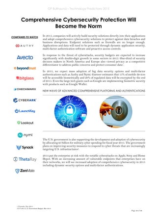GP Bullhound – Technology Predictions 2015
Page 14 of 18
COMPANIES TO WATCH
Comprehensive Cybersecurity Protection Will
Become the Norm
In 2015, companies will actively build security solutions directly into their applications
and adopt comprehensive cybersecurity solutions to protect against data breaches and
business disruptions. Endpoint solutions such as firewalls are no longer enough.
Applications and data will need to be protected through dynamic application security,
multi-factor authentication software and proactive access controls.
In response to the threat of cyberattacks, security budgets are expected to increase
significantly with double-digit growth in some sectors in 2015. One-third of security
decision makers in North America and Europe also viewed privacy as a competitive
differentiator to address public concerns and protect consumer data1.
In 2015, we expect mass adoption of big data security options and multi-factor
authentications such as Authy and Nymi. Gartner estimates that 15% of mobile devices
will be accessible biometrically and 20% of regulated data will be encrypted by the end
of 2015. Even the large tech giants such as Google are implementing biometric security
with products such as Google Wallet.
NEW WAVE OF ADVANCED COMPREHENSIVE PLATFORMS AND AUTHENTICATIONS
The U.S. government is also supporting the development and adoption of cybersecurity
by allocating $5 billion for military cyber spending for fiscal year 2015. The government
plans on improving security measures to respond to cyber threats that are increasingly
targeting U.S. infrastructures2.
2014 put the enterprise at risk with the notable cyberattacks on Apple, Sony and Home
Depot. With an increasing amount of vulnerable endpoints that enterprises have on
their networks, we will see increased adoption of comprehensive cybersecurity in 2015
including dynamic security options and multi-factor authentications.
1 Forrester, Nov 2014
2 FY 2015 U.S. Government Budget, Mar 2014
 