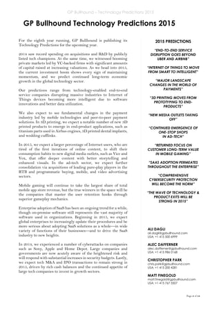 GP Bullhound – Technology Predictions 2015
Page 3 of 18
GP Bullhound Technology Predictions 2015
ALI DAGLI
ali.dagli@gpbullhound.com
USA: +1 415 500 6999
ALEC DAFFERNER
alec.dafferner@gpbullhound.com
USA: +1 415 986 0168
CHRISTOPHER PARK
chris.park@gpbullhound.com
USA: +1 415 200 4281
MATT FINEGOLD
matt.finegold@gpbullhound.com
USA: +1 415 767 5507
For the eighth year running, GP Bullhound is publishing its
Technology Predictions for the upcoming year.
2014 saw record spending on acquisitions and R&D by publicly
listed tech champions. At the same time, we witnessed booming
private markets led by VC-backed firms with significant amounts
of capital raised at increasing valuations. As we head into 2015,
the current investment boom shows every sign of maintaining
momentum, and we predict continued long-term economic
growth in the global technology sector.
Our predictions range from technology-enabled end-to-end
service companies disrupting massive industries to Internet of
Things devices becoming more intelligent due to software
innovations and better data utilization.
We also expect to see fundamental changes in the payment
industry led by mobile technologies and peer-to-peer payment
solutions. In 3D printing, we expect a notable number of new 3D
printed products to emerge in end-product applications, such as
titanium parts used in Airbus engines, 3D printed dental implants,
and wedding cufflinks.
In 2015, we expect a larger percentage of Internet users, who are
tired of the first iterations of online content, to shift their
consumption habits to new digital media outlets, such as Vice and
Vox, that offer deeper content with better storytelling and
enhanced visuals. In the ad-tech sector, we expect further
consolidation via acquisitions of leading pure-play players in the
RTB and programmatic buying, mobile, and video advertising
sectors.
Mobile gaming will continue to take the largest share of total
mobile app store revenue, but the true winners in the space will be
the companies that master the user retention hooks through
superior gameplay mechanics.
Enterprise adoption of SaaS has been an ongoing trend for a while,
though on-premise software still represents the vast majority of
software used in organizations. Beginning in 2015, we expect
global enterprises to increasingly update their procedures and be
more serious about adopting SaaS solutions as a whole—in wide
variety of functions of their businesses—and to drive the SaaS
industry to new heights.
In 2014, we experienced a number of cyberattacks on companies
such as Sony, Apple and Home Depot. Large companies and
governments are now acutely aware of the heightened risk and
will respond with substantial increases in security budgets. Lastly,
we expect tech M&A and IPO transactions to remain strong in
2015, driven by rich cash balances and the continued appetite of
large tech companies to invest in growth sectors.
2015 PREDICTIONS
“END-TO-END SERVICE
DISRUPTION GOES BEYOND
UBER AND AIRBNB”
“INTERNET OF THINGS TO MOVE
FROM SMART TO INTELLIGENT”
“MAJOR LANDSCAPE
CHANGES IN THE WORLD OF
PAYMENTS”
“3D PRINTING MOVES FROM
PROTOTYPING TO END-
PRODUCTS”
“NEW MEDIA OUTLETS TAKING
OFF”
“CONTINUED EMERGENCE OF
ONE-STOP SHOPS
IN AD-TECH”
“RETURNED FOCUS ON
CUSTOMER LONG-TERM VALUE
IN MOBILE GAMING”
“SAAS ADOPTION PERMEATES
THROUGHOUT THE ENTERPRISE”
“COMPREHENSIVE
CYBERSECURITY PROTECTION
WILL BECOME THE NORM”
“THE WAVE OF TECHNOLOGY &
PRODUCT EXITS WILL BE
STRONG IN 2015”
 