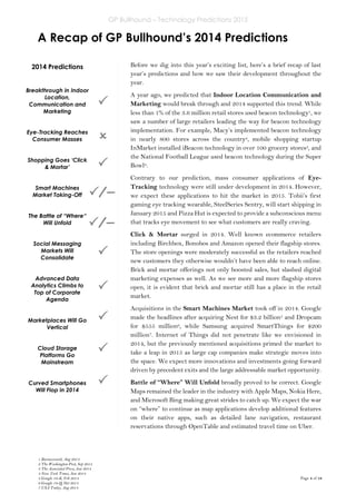 GP Bullhound – Technology Predictions 2015
Page 4 of 18
A Recap of GP Bullhound’s 2014 Predictions
2014 Predictions
Breakthrough in Indoor
Location,
Communication and
Marketing
Eye-Tracking Reaches
Consumer Masses
Shopping Goes ‘Click
& Mortar’
Smart Machines
Market Taking-Off
The Battle of “Where“
Will Unfold
Social Messaging
Markets Will
Consolidate
Advanced Data
Analytics Climbs to
Top of Corporate
Agenda
Marketplaces Will Go
Vertical
Cloud Storage
Platforms Go
Mainstream
Curved Smartphones
Will Flop in 2014






Before we dig into this year’s exciting list, here’s a brief recap of last
year’s predictions and how we saw their development throughout the
year.
A year ago, we predicted that Indoor Location Communication and
Marketing would break through and 2014 supported this trend. While
less than 1% of the 3.6 million retail stores used beacon technology1, we
saw a number of large retailers leading the way for beacon technology
implementation. For example, Macy’s implemented beacon technology
in nearly 800 stores across the country2, mobile shopping startup
InMarket installed iBeacon technology in over 100 grocery stores3, and
the National Football League used beacon technology during the Super
Bowl4.
Contrary to our prediction, mass consumer applications of Eye-
Tracking technology were still under development in 2014. However,
we expect these applications to hit the market in 2015. Tobii’s first
gaming eye tracking wearable, SteelSeries Sentry, will start shipping in
January 2015 and Pizza Hut is expected to provide a subconscious menu
that tracks eye movement to see what customers are really craving.
Click & Mortar surged in 2014. Well known ecommerce retailers
including Birchbox, Bonobos and Amazon opened their flagship stores.
The store openings were moderately successful as the retailers reached
new customers they otherwise wouldn’t have been able to reach online.
Brick and mortar offerings not only boosted sales, but slashed digital
marketing expenses as well. As we see more and more flagship stores
open, it is evident that brick and mortar still has a place in the retail
market.
Acquisitions in the Smart Machines Market took off in 2014. Google
made the headlines after acquiring Nest for $3.2 billion5 and Dropcam
for $555 million6, while Samsung acquired SmartThings for $200
million7. Internet of Things did not penetrate like we envisioned in
2014, but the previously mentioned acquisitions primed the market to
take a leap in 2015 as large cap companies make strategic moves into
the space. We expect more innovations and investments going forward
driven by precedent exits and the large addressable market opportunity.
Battle of “Where” Will Unfold broadly proved to be correct. Google
Maps remained the leader in the industry with Apple Maps, Nokia Here,
and Microsoft Bing making great strides to catch up. We expect the war
on “where” to continue as map applications develop additional features
on their native apps, such as detailed lane navigation, restaurant
reservations through OpenTable and estimated travel time on Uber.

/
–
–
/
–
–

1 Businessweek, Aug 2014
2 The Washington Post, Sep 2014
3 The Associated Press, Jan 2014
4 New York Times, Jan 2014
5 Google 10-K, Feb 2014
6 Google 10-Q, Oct 2014
7 USA Today, Aug 2014
 