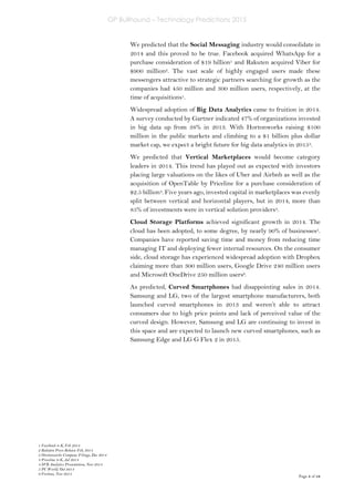 GP Bullhound – Technology Predictions 2015
Page 5 of 18
We predicted that the Social Messaging industry would consolidate in
2014 and this proved to be true. Facebook acquired WhatsApp for a
purchase consideration of $19 billion1 and Rakuten acquired Viber for
$900 million2. The vast scale of highly engaged users made these
messengers attractive to strategic partners searching for growth as the
companies had 450 million and 300 million users, respectively, at the
time of acquisitions1.
Widespread adoption of Big Data Analytics came to fruition in 2014.
A survey conducted by Gartner indicated 47% of organizations invested
in big data up from 38% in 2013. With Hortonworks raising $100
million in the public markets and climbing to a $1 billion plus dollar
market cap, we expect a bright future for big data analytics in 20153.
We predicted that Vertical Marketplaces would become category
leaders in 2014. This trend has played out as expected with investors
placing large valuations on the likes of Uber and Airbnb as well as the
acquisition of OpenTable by Priceline for a purchase consideration of
$2.5 billion4. Five years ago, invested capital in marketplaces was evenly
split between vertical and horizontal players, but in 2014, more than
85% of investments were in vertical solution providers4.
Cloud Storage Platforms achieved significant growth in 2014. The
cloud has been adopted, to some degree, by nearly 90% of businesses5.
Companies have reported saving time and money from reducing time
managing IT and deploying fewer internal resources. On the consumer
side, cloud storage has experienced widespread adoption with Dropbox
claiming more than 300 million users, Google Drive 240 million users
and Microsoft OneDrive 250 million users6.
As predicted, Curved Smartphones had disappointing sales in 2014.
Samsung and LG, two of the largest smartphone manufacturers, both
launched curved smartphones in 2013 and weren’t able to attract
consumers due to high price points and lack of perceived value of the
curved design. However, Samsung and LG are continuing to invest in
this space and are expected to launch new curved smartphones, such as
Samsung Edge and LG G Flex 2 in 2015.
1 Facebook 8-K, Feb 2014
2 Rakuten Press Release Feb, 2014
3 Hortonworks Company Filings, Dec 2014
4 Priceline 8-K, Jul 2014
4 SVB Analytics Presentation, Nov 2014
5 PC World, Oct 2014
6 Fortune, Nov 2014
 