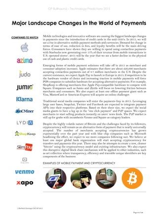 GP Bullhound – Technology Predictions 2015
Page 8 of 18
COMPANIES TO WATCH
Major Landscape Changes in the World of Payments
Mobile technologies and innovative software are causing the biggest landscape changes
in payments since the introduction of credit cards in the mid-1950’s. In 2015, we will
see a rise in alternative mobile payment methods and currencies. Demand for change in
terms of ease of use, reduction in fees, and loyalty benefits will be the main driving
forces. Consumers have shown they are willing to spend using contactless payments
with Starbucks now generating over 15% of their revenue from mobile transactions in
U.S. operated stores1. 2015 will be the year that we see a faster decline in the physical
use of cash and plastic credit cards.
Emerging forms of mobile payment solutions will take off in 2015 as merchant and
consumer adoption increases. Apple estimates that there are about 220,000 merchants
accepting contactless payments out of 3.7 million merchants in the U.S. Despite the
current resistance, we expect Apple Pay to launch in Europe in 2015. Competition to be
the hardware vendor of choice and increasing traction in mobile payments will force
POS companies to subsidize hardware for accepting alternative payments. For example,
ShopKeep is offering merchants free Apple Pay-compatible hardware to compete with
Square. Companies such as Jumio and iZettle will focus on lowering friction between
merchants and consumers. We also expect at least one offline payment giant such as
Visa, MasterCard or American Express will acquire an online challenger.
Traditional social media companies will enter the payments fray in 2015. Leveraging
large user bases, Snapchat, Twitter and Facebook are expected to integrate payment
APIs into their respective platforms. Based on their sheer size, we expect the social
media giants to have a leg up in the “one click payment” and P2P spaces. We expect
merchants to start selling products instantly on users’ news feeds. The P2P market is
still up for grabs with incumbents Venmo and Square as category leaders.
Despite the highly volatile nature of Bitcoin and the challenges faced by its followers,
cryptocurrency will remain as an alternative form of payment that is nearly universally
accepted. The number of merchants accepting cryptocurrencies has grown
exponentially over the past year and with blue chip companies such as Microsoft
headlining the effort, we expect to see more companies following suit. We believe at
least one major global bank organization will start accepting cryptocurrency for
transfers and payments this year. There may also be attempts to create a new, cleaner
“bitcoin” using the cryptocurrency model and existing infrastructure. We also expect
this disruptive digital block chain mechanism will be applied to other industries, such
as art collection where transparency, efficiency and traceable unique identifiers are key
components of the business.
EXAMPLES OF MOBILE PAYMENT AND CRYPTOCURRENCY
1 Starbucks Earnings Call, Jul 2014
 