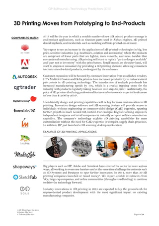 GP Bullhound – Technology Predictions 2015
Page 9 of 18
COMPANIES TO WATCH
3D Printing Moves from Prototyping to End-Products
2015 will be the year in which a notable number of new 3D printed products emerge in
end-product applications, such as titanium parts used in Airbus engines, 3D printed
dental implants, and incidentals such as wedding cufflinks printed-on-demand.
We expect to see an increase in the applications of 3D printed technologies in big, less
price-sensitive industries (e.g. healthcare, aviation and automotive) where the products
are comprised of fewer parts that are lighter, more versatile, and more durable than
conventional manufacturing. 3D printing will start to replace “part no longer available”
and “part not in inventory” with the print button. Retail brands, on the other hand, will
start to empower consumers by providing a 3D printing element, allowing consumers
to create one-of-a-kind products, co-designed by the end users.
Customer expansion will be boosted by continued innovation from established vendors.
HP’s Multi Jet Fusion and Delta printers have increased productivity to reduce current
pain points in 3D printing technology. The introduction of multiple printheads has
increased manufacturing speeds by 10x, which is a crucial stepping stone for the
industry with products regularly taking hours or even days to print1. Additionally, the
price of 3D printers that bring professional features to businesses is expected to decrease
to less than $1,000 by 20162.
User-friendly design and printing capabilities will be key for mass customization in 3D
printing. Innovative design software and 3D scanning devices will provide access to
individuals without engineering or computer-aided design (CAD) expertise, spurring
further growth in much needed 3D content. For example, Digital Forming empowers
independent designers and retail companies to instantly setup an online customization
capability. The company’s technology exploits 3D printing capabilities for mass
customization without the need for CAD expertise or complex supply chain processes.
In addition, HP just launched a 3D scanning desktop workstation.
EXAMPLES OF 3D PRINTING APPLICATIONS
Big players such as HP, Adobe and Autodesk have entered the sector in more serious
ways, all working to overcome barriers and at the same time challenge incumbents such
as 3D Systems and Stratasys to spur further innovation. In 2014, more than 50 3D
printing companies launched or raised money3. We expect sizeable investments from
VCs, large cap companies, and online communities (through crowdfunding) to continue
to drive the technology forward.
Industry innovations in 3D printing in 2015 are expected to lay the groundwork for
unprecedented product development with the most significant impact on existing
manufacturing companies.
1 HP White Paper, Nov 2014
2 Gartner, Mar 2013
3 Techcrunch, Dec 2014
 