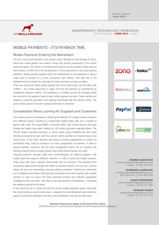 SECTOR UPDATE          MOBILE




MOBILE PAYMENTS – IT’S PAYBACK TIME
Mobile Payments Entering the Mainstream
The rise of the social networks in the western world, followed by their flooding of online,
social and casual games has created a large and growing opportunity in the mobile
payments space. The desire to monetize these games as they started to gain industry
wide traction in 2009 led to the development of micro payments to suit social gaming
platforms. These payment systems had to be implemented as the likelihood of using a
credit card to transact on a micro transaction was unlikely. This then led to the
establishment and growth of a new age of mobile payment pure play providers.
There are around two billion people globally who have credit cards, but five billion with
mobiles – the mobile opportunity is larger and has the potential of cannibalising an
established payment method. The proliferation of mobiles across the emerging world
has also led to the uptake of peer to peer mobile payment services. These markets are
skipping a payment generation and aligning themselves with the western world. This
gives mobile payment providers a global landscape to penetrate.


Consolidation Wave Looming for Suppliers and Customers
The mobile payments landscape is attracting the attention of a large number of players
from different sectors, resulting in a fragmented market today with only a handful of
players with scale. We expect M&A to naturally follow, with market rumours that both
Google and Apple have been bidding for US mobile payments specialist Boku. The
French mobile payments business of online media group Hi-Media has also been
formally announced for sale, with the current market appetite and interest being a key
timing factor. It has been reported that Zong is pushing aggressively to expand its
partnership base, trying to connect in as many geographies as possible. In order to
expand globally, resources and the best management teams will be required. We
therefore believe that the weaker players with limited financial power will suffer.
Payment platforms naturally suffer from commoditization (to differing degrees), with
mobile payments being no different. However, in order to avoid this margin pressure,
scale along with direct operator relationships will be important. The transition from
purchasing digital goods through the mobile to physical products such as train / concert
tickets will also fuel consolidation amongst platform providers. Furthermore, merchants
such as Bigpoint and Habbo (both gaming companies) have had to partner with multiple
vendors in order to ensure that their payments solution has sufficient geographic
coverage for their user base. This offers a key opportunity for consolidation – merchants
are already pushing for this today.
In this report we aim to delve into both the remote mobile payments space, along with
the mobile banking / peer-to-peer space – arguably the most developed areas where we
expect to witness the greatest innovation and consolidation over the next few years .


                                      Important disclosures appear at the back of this report.
                            GP Bullhound LLP is authorised and regulated by the Financial Services Authority
 