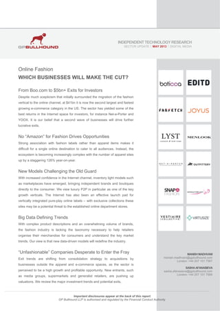 Online Fashion
WHICH BUSINESSES WILL MAKE THE CUT?
From Boo.com to $5bn+ Exits for Investors
Despite much scepticism that initially surrounded the migration of the fashion
vertical to the online channel, at $41bn it is now the second largest and fastest
growing e-commerce category in the US. The sector has yielded some of the
best returns in the Internet space for investors, for instance Net-a-Porter and
YOOX. It is our belief that a second wave of businesses will drive further
lucrative exits.
No “Amazon” for Fashion Drives Opportunities
Strong association with fashion labels rather than apparel items makes it
difficult for a single online destination to cater to all audiences. Instead, the
ecosystem is becoming increasingly complex with the number of apparel sites
up by a staggering 126% year-on-year.
New Models Challenging the Old Guard
With increased confidence in the Internet channel, inventory light models such
as marketplaces have emerged, bringing independent brands and boutiques
directly to the consumer. We view luxury P2P in particular as one of the key
growth verticals. The Internet has also been an effective launch pad for
vertically integrated pure-play online labels – with exclusive collections these
sites may be a potential threat to the established online department stores.
Big Data Defining Trends
With complex product descriptions and an overwhelming volume of brands,
the fashion industry is lacking the taxonomy necessary to help retailers
organise their merchandise for consumers and understand the key market
trends. Our view is that new data-driven models will redefine the industry.
“Unfashionable” Companies Desperate to Enter the Fray
Exit trends are shifting from consolidation strategy to acquisitions by
businesses outside the apparel and e-commerce spaces, as the sector is
perceived to be a high growth and profitable opportunity. New entrants, such
as media groups, supermarkets and generalist retailers, are pushing up
valuations. We review the major investment trends and potential exits.
MANISHMADHVANI
manish.madhvani@gpbullhound.com
London: +44 207 101 7567
SASHAAFANASIEVA
sasha.afanasieva@gpbullhound.com
London: +44 207 101 7569
INDEPENDENTTECHNOLOGYRESEARCH
SECTOR UPDATE  MAY 2013  DIGITAL MEDIA
Important disclosures appear at the back of this report
GP Bullhound LLP is authorised and regulated by the Financial Conduct Authority
 