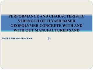 By
PERFORMANCE AND CHARACTERISTIC
STRENGTH OF FLYASH BASED
GEOPOLYMER CONCRETE WITH AND
WITH OUT MANUFACTURED SAND
UNDER THE GUIDANCE OF
 