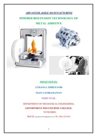 1
ADVANCED AGILE MANUFACTURING
POWDER BED FUSION TECHNOLOGY OF
METAL ADDITIVE
PRESENTED BY:
J.THANGA THIRUPATHI
M.SIVA SUBRAMANIAN
THIRD YEAR.,
DEPARTMENT OF MECHANICAL ENGINEERING,
GOVERNMENT POLYTECHNIC COLLEGE,
TUTICORIN,
Mail Id: gpcplacements@yahoo.com Ph.: 0461-2311647
 