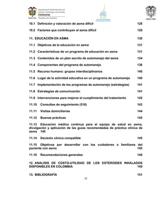 10.1 Definición y valoración de asma difícil

128

10.2 Factores que contribuyen al asma difícil

128

11. EDUCACIÓN EN ASMA

130

11.1 Objetivos de la educación en asma

131

11.2 Características de un programa de educación en asma

131

11.3 Contenidos de un plan escrito de automanejo del asma

134

11.4 Componentes del programa de automanejo

136

11.5 Recurso humano: grupos interdisciplinarios

140

11.6 Lugar de la actividad educativa en un programa de automanejo

140

11.7 Implementación de los programas de automanejo (estrategias)

141

11.8 Estrategias de comunicación

141

11.9 Intervenciones para mejorar el cumplimiento del tratamiento

142

11.10

Consultas de seguimiento (518)

143

11.11

Visitas domiciliarias

144

11.12

Buenas prácticas

145

11.13 Educación médica continua para el equipo de salud en asma,
divulgación y aplicación de las guías recomendadas de práctica clínica de
asma 145
11.14

Decisión clínica compatible

145

11.15 Objetivos por desarrollar con los cuidadores o familiares del
paciente con asma
145
11.16

Recomendaciones generales

146

12. ANALISIS DE COSTO-UTILIDAD DE LOS ESTEROIDES INHALADOS
DISPONIBLES EN COLOMBIA
149
13. BIBLIOGRAFÍA

151
12

 