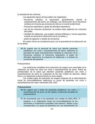 la seriedad de los síntomas.
Los siguientes signos clínicos deben ser registrados:
- frecuencia cardiaca: la taquicardia, generalmente, denota el
empeoramiento del asma; sin embargo, una disminución de la frecuencia
cardiaca en el asma que amenaza la vida es un evento preterminal;
- frecuencia respiratoria y grado de dificultad respiratoria;
- uso de los músculos accesorios; se evalúa mejor palpando los músculos
del cuello;
- cantidad de sibilancias, que pueden volverse bifásicas o menos aparentes
cuando se aumenta la obstrucción de la vía aérea, y
- grado de agitación o estado de conciencia.
El cuadro clínico se correlaciona poco con la gravedad de la obstrucción de
la vía aérea.
89. Se sugiere que el personal de salud que atiende pacientes
pediátricos con crisis o exacerbaciones de asma, determine la
gravedad de estas exacerbaciones mediante la valoración de la
√
frecuencia cardíaca, la frecuencia respiratoria, el grado de
dificultad respiratoria, la presencia de sibilancias y el estado de
conciencia del paciente.
Pulsooximetría
Las mediciones confiables de la saturación de oxígeno son esenciales en la
valoración de todos los niños con crisis o exacerbaciones de asma. Todos los
profesionales de la salud que atienden pacientes pediátricos con crisis o
exacerbaciones de asma en cualquiera de los tres niveles de atención, deben
tener a su disposición pulsooxímetros en buen estado.
Los niveles bajos de saturación de oxígeno después de la administración
inicial de broncodilatadores selecciona un grupo de pacientes con crisis o
exacerbaciones de mayor intensidad (339, 340).
Pulsooximetría
90. Se sugiere que a todos los pacientes pediátricos con crisis o √
exacerbaciones de asma, se les realicen mediciones seriadas de
pulsooximetría.
91. Se recomienda que a los pacientes con niveles de SaO2<90% B
posterior a un tratamiento inicial con broncodilatadores se les
administre un tratamiento hospitalari más intensivo, debido a que
corresponden a un grupo de pacientes con una exacerbación de
105

 