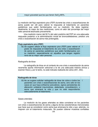 mayor gravedad que los que tienen SaO2≥90%.

La medición del flujo espiratorio pico (FEP) durante las crisis o exacerbaciones de
asma puede ser útil para valorar la respuesta al tratamiento en pacientes
pediátricos que estén familiarizados con su medición. Se debe registrar,
idealmente, la mejor de tres mediciones, como el valor del porcentaje del mejor
valor personal alcanzado previamente.
Una medición menor del 50 % del valor predicho del FEP sin una adecuada
respuesta posterior a la administración inicial de broncodilatadores, predice una
crisis o exacerbación de asma más prolongada.
Flujo espiratorio pico (FEP)
92. Se sugiere utilizar el flujo espiratorio pico (FEP) para valorar el √
grado de respuesta al tratamiento de una crisis o exacerbación
de asma en pacientes pediátricos que estén familiarizados con
su medición, especialmente en aquellos que tengan registro
revio de su mejor valor personal.
Radiografía de tórax
La radiografía de tórax en el contexto de una crisis o exacerbación de asma
raramente aporta información adicional a la de una adecuada historia clínica y
examen físico y, por lo tanto, no está indicado realizarla de rutina (341, 342).

Radiografía de tórax
93. No se sugiere solicitar radiografía de tórax de rutina a todos los √
pacientes con crisis o exacerbaciones de asma, sino sólo en los
casos en que haya enfisema subcutáneo, signos persistentes de
alteración unilateral (neumotórax, atelectasia, consolidación), o
asma que amenace la vida y que no esté respondiendo
adecuadamente al tratamiento.

Gases arteriales
La medición de los gases arteriales se debe considerar en los pacientes
con crisis o exacerbaciones de asma y alguna de las características mencionadas
que hace que se consideren como asma que amenaza la vida y que, además, no
mejoren con el tratamiento instaurado. Se pueden obtener muestras confiables
106

 