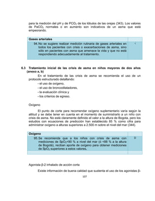 para la medición del pH y de PCO2 de los lóbulos de las orejas (343). Los valores
de PaCO2 normales o en aumento son indicativos de un asma que está
empeorando.
Gases arteriales
94. No se sugiere realizar medición rutinaria de gases arteriales en
todos los pacientes con crisis o exacerbaciones de asma, sino
sólo en pacientes con asma que amenace la vida y que no está
respondiendo adecuadamente al tratamiento.

6.3

√

Tratamiento inicial de las crisis de asma en niños mayores de dos años
(anexo a, b)
En el tratamiento de las crisis de asma se recomienda el uso de un
protocolo estructurado detallando:
- el uso de oxígeno,
- el uso de broncodilatadores,
- la evaluación clínica y
- los criterios de egreso.
Oxígeno
El punto de corte para recomendar oxígeno suplementario varía según la
altitud y se debe tener en cuenta en el momento de suministrarlo a un niño con
crisis de asma. No está claramente definido el valor a la altura de Bogota, pero los
estudios con ecuaciones de predicción han establecido 85 % como cifra para
administrar oxígeno a alturas superiores a 2.500 m sobre el nivel del mar (344).
Oxígeno
95. Se recomienda que a los niños con crisis de asma con
mediciones de SpO2<90 % a nivel del mar (ó <88 % a la altura
de Bogotá), reciban aporte de oxígeno para obtener mediciones
de SpO2 superiores a estos valores.

D

Agonista β-2 inhalado de acción corta
Existe información de buena calidad que sustenta el uso de los agonistas β107

 