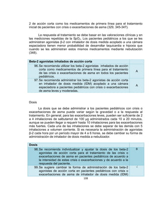 2 de acción corta como los medicamentos de primera línea para el tratamiento
inicial de pacientes con crisis o exacerbaciones de asma (329, 345-347).
La respuesta al tratamiento se debe basar en las valoraciones clínicas y en
las mediciones repetidas de la SpO2. Los pacientes pediátricos a los que se les
administran agonistas β-2 con inhalador de dosis medida acoplado a una cámara
espaciadora tienen menor probabilidad de desarrollar taquicardia e hipoxia que
cuando se les administran estos mismos medicamentos mediante nebulización
(348).
Beta-2 agonistas inhalados de acción corta
96. Se recomienda utilizar los beta-2 agonistas inhalados de acción
corta como medicamentos de primera línea para el tratamiento
de las crisis o exacerbaciones de asma en todos los pacientes
pediátricos.
97. Se recomienda administrar los beta-2 agonistas de acción corta
en inhalador de dosis medida (IDM) acoplado a una cámara
espaciadora a pacientes pediátricos con crisis o exacerbaciones
de asma leves y moderadas.

A

A

Dosis
La dosis que se debe administrar a los pacientes pediátricos con crisis o
exacerbaciones de asma puede variar según la gravedad o a la respuesta al
tratamiento. En general, para las exacerbaciones leves, pueden ser suficiente de 2
a 4 inhalaciones de salbutamol de 100 µg administrados cada 10 a 20 minutos,
aunque se pueden llegar a requerir hasta 10 inhalaciones para las exacerbaciones
más fuertes. Cada una de las inhalaciones se debe separar de las demás con 5
inhalaciones a volumen corriente. Si es necesaria la administración de agonistas
β-2 cada hora por un período mayor de 4 a 6 horas, se debe cambiar su forma de
administración de inhalador de dosis medida a nebulizador.
Dosis
98. Se recomienda individualizar y ajustar la dosis de los beta-2
agonistas de acción corta para el tratamiento de las crisis o
exacerbaciones de asma en pacientes pediátricos de acuerdo a
la intensidad de estas crisis o exacerbaciones y de acuerdo a la
respuesta del paciente.
99. Se sugiere cambiar la forma de administración de los beta-2
agonistas de acción corta en pacientes pediátricos con crisis o
exacerbaciones de asma de inhalador de dosis medida (IDM)
108

B

√

 