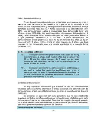 Corticosteroides sistémicos
El uso de corticosteroides sistémicos en las fases tempranas de las crisis o
exacerbaciones de asma en los servicios de urgencias se ha asociado a una
menor tasa de hospitalizaciones y de reaparición de síntomas, siendo sus efectos
benéficos evidentes hacia las 3 a 4 horas posteriores a su administración (350,
351). Los corticosteroides orales e intravenosos han demostrado tener una
eficacia similar (352-354). Los corticosteroides intravenosos (hidrocortisona, 4
mg/kg cada 4 horas) se deben reservar solo para los niños gravemente afectados
o que presenten intolerancia a la vía oral. La dosis recomendada de
corticosteroides orales (prednisona) es de 10 mg en menores de 2 años, 20 mg en
niños entre 2 y 5 años, y 30 a 40 mg en niños mayores de 5 años. Las dosis
mayores no han demostrado tener una ventaja terapéutica en la mayoría de los
pacientes (355).
Corticosteroides sistémicos
103.
Se sugiere administrar prednisolona oral a dosis de 10 mg
(en menores de 2 años), de 20 mg (en niños de 2 a 5 años) y de
30 a 40 mg (en niños mayores de 5 años) en las fases
tempranas del tratamiento de las crisis o exacerbaciones de
asma, durante 3 a 5 días.

√

104.
Se sugiere administrar los corticoesteroides sistémicos por
vía oral a todos los pacientes pediátricos con crisis o
exacerbaciones de asma, indicando la vía parenteral en lugar de
la oral unicamente en pacientes seriamente afectados o que
presentan intolerancia a la vía oral.
Corticosteroides inhalados
No hay suficiente información que sustente el uso de corticosteroides
inhalados como una forma alternativa o terapia adicional a la administración de
corticosteroides orales para el tratamiento de las crisis o exacerbaciones de asma
(356-358).
Sin embargo, los pacientes con asma persistente que no estén recibiendo
terapia de control se benefician del inicio de corticosteroides inhalados como parte
del manejo crónico de su enfermedad. No existe información de que el aumento
de la dosis de corticosteroides inhalados en pacientes que ya los están recibiendo,
sea eficaz para el tratamiento agudo de los síntomas.
Corticosteroides inhalados
110

 