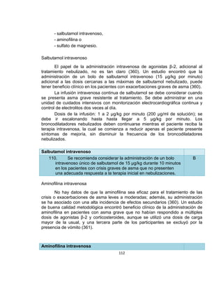 - salbutamol intravenoso,
- aminofilina o
- sulfato de magnesio.
Salbutamol intravenoso
El papel de la administración intravenosa de agonistas β-2, adicional al
tratamiento nebulizado, no es tan claro (360). Un estudio encontró que la
administración de un bolo de salbutamol intravenoso (15 µg/kg por minuto)
adicional a las dosis cercanas a las máximas de salbutamol nebulizado, puede
tener beneficio clínico en los pacientes con exacerbaciones graves de asma (360).
La infusión intravenosa continua de salbutamol se debe considerar cuando
se presenta asma grave resistente al tratamiento. Se debe administrar en una
unidad de cuidados intensivos con monitorización electrocardiográfica continua y
control de electrolitos dos veces al día.
Dosis de la infusión: 1 a 2 µg/kg por minuto (200 µg/ml de solución); se
debe ir escalonando hasta hasta llegar a 5 µg/kg por minuto. Los
broncodilatadores nebulizados deben continuarse mientras el paciente reciba la
terapia intravenosa, la cual se comienza a reducir apenas el paciente presente
síntomas de mejoría, sin disminuir la frecuencia de los broncodilatadores
nebulizados.
Salbutamol intravenoso
110.
Se recomienda considerar la administración de un bolo
intravenoso único de salbutamol de 15 µg/kg durante 10 minutos
en los pacientes con crisis graves de asma que no presenten
una adecuada respuesta a la terapia inicial en nebulizaciones.

B

Aminofilina intravenosa
No hay datos de que la aminofilina sea eficaz para el tratamiento de las
crisis o exacerbaciones de asma leves a moderadas; además, su administración
se ha asociado con una alta incidencia de efectos secundarios (360). Un estudio
de buena calidad metodológica encontró beneficio clínico de la administración de
aminofilina en pacientes con asma grave que no habían respondido a múltiples
dosis de agonistas β-2 y corticosteroides, aunque se utilizó una dosis de carga
mayor de la usual, y una tercera parte de los participantes se excluyó por la
presencia de vómito (361).

Aminofilina intravenosa
112

 