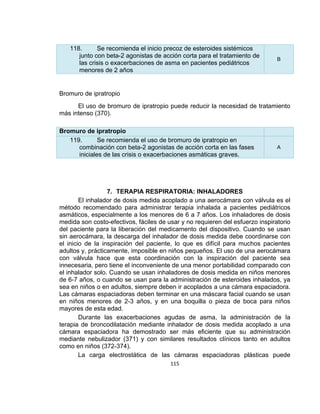 118.
Se recomienda el inicio precoz de esteroides sistémicos
junto con beta-2 agonistas de acción corta para el tratamiento de
las crisis o exacerbaciones de asma en pacientes pediátricos
menores de 2 años

B

Bromuro de ipratropio
El uso de bromuro de ipratropio puede reducir la necesidad de tratamiento
más intenso (370).
Bromuro de ipratropio
119.
Se recomienda el uso de bromuro de ipratropio en
combinación con beta-2 agonistas de acción corta en las fases
iniciales de las crisis o exacerbaciones asmáticas graves.

A

7. TERAPIA RESPIRATORIA: INHALADORES
El inhalador de dosis medida acoplado a una aerocámara con válvula es el
método recomendado para administrar terapia inhalada a pacientes pediátricos
asmáticos, especialmente a los menores de 6 a 7 años. Los inhaladores de dosis
medida son costo-efectivos, fáciles de usar y no requieren del esfuerzo inspiratorio
del paciente para la liberación del medicamento del dispositivo. Cuando se usan
sin aerocámara, la descarga del inhalador de dosis medida debe coordinarse con
el inicio de la inspiración del paciente, lo que es difícil para muchos pacientes
adultos y, prácticamente, imposible en niños pequeños. El uso de una aerocámara
con válvula hace que esta coordinación con la inspiración del paciente sea
innecesaria, pero tiene el inconveniente de una menor portabilidad comparado con
el inhalador solo. Cuando se usan inhaladores de dosis medida en niños menores
de 6-7 años, o cuando se usan para la administración de esteroides inhalados, ya
sea en niños o en adultos, siempre deben ir acoplados a una cámara espaciadora.
Las cámaras espaciadoras deben terminar en una máscara facial cuando se usan
en niños menores de 2-3 años, y en una boquilla o pieza de boca para niños
mayores de esta edad.
Durante las exacerbaciones agudas de asma, la administración de la
terapia de broncodilatación mediante inhalador de dosis medida acoplado a una
cámara espaciadora ha demostrado ser más eficiente que su administración
mediante nebulizador (371) y con similares resultados clínicos tanto en adultos
como en niños (372-374).
La carga electrostática de las cámaras espaciadoras plásticas puede
115

 