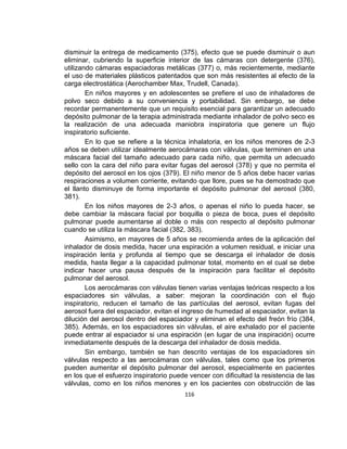 disminuir la entrega de medicamento (375), efecto que se puede disminuir o aun
eliminar, cubriendo la superficie interior de las cámaras con detergente (376),
utilizando cámaras espaciadoras metálicas (377) o, más recientemente, mediante
el uso de materiales plásticos patentados que son más resistentes al efecto de la
carga electrostática (Aerochamber Max, Trudell, Canada).
En niños mayores y en adolescentes se prefiere el uso de inhaladores de
polvo seco debido a su conveniencia y portabilidad. Sin embargo, se debe
recordar permanentemente que un requisito esencial para garantizar un adecuado
depósito pulmonar de la terapia administrada mediante inhalador de polvo seco es
la realización de una adecuada maniobra inspiratoria que genere un flujo
inspiratorio suficiente.
En lo que se refiere a la técnica inhalatoria, en los niños menores de 2-3
años se deben utilizar idealmente aerocámaras con válvulas, que terminen en una
máscara facial del tamaño adecuado para cada niño, que permita un adecuado
sello con la cara del niño para evitar fugas del aerosol (378) y que no permita el
depósito del aerosol en los ojos (379). El niño menor de 5 años debe hacer varias
respiraciones a volumen corriente, evitando que llore, pues se ha demostrado que
el llanto disminuye de forma importante el depósito pulmonar del aerosol (380,
381).
En los niños mayores de 2-3 años, o apenas el niño lo pueda hacer, se
debe cambiar la máscara facial por boquilla o pieza de boca, pues el depósito
pulmonar puede aumentarse al doble o más con respecto al depósito pulmonar
cuando se utiliza la máscara facial (382, 383).
Asimismo, en mayores de 5 años se recomienda antes de la aplicación del
inhalador de dosis medida, hacer una espiración a volumen residual, e iniciar una
inspiración lenta y profunda al tiempo que se descarga el inhalador de dosis
medida, hasta llegar a la capacidad pulmonar total, momento en el cual se debe
indicar hacer una pausa después de la inspiración para facilitar el depósito
pulmonar del aerosol.
Los aerocámaras con válvulas tienen varias ventajas teóricas respecto a los
espaciadores sin válvulas, a saber: mejoran la coordinación con el flujo
inspiratorio, reducen el tamaño de las partículas del aerosol, evitan fugas del
aerosol fuera del espaciador, evitan el ingreso de humedad al espaciador, evitan la
dilución del aerosol dentro del espaciador y eliminan el efecto del freón frío (384,
385). Además, en los espaciadores sin válvulas, el aire exhalado por el paciente
puede entrar al espaciador si una espiración (en lugar de una inspiración) ocurre
inmediatamente después de la descarga del inhalador de dosis medida.
Sin embargo, también se han descrito ventajas de los espaciadores sin
válvulas respecto a las aerocámaras con válvulas, tales como que los primeros
pueden aumentar el depósito pulmonar del aerosol, especialmente en pacientes
en los que el esfuerzo inspiratorio puede vencer con dificultad la resistencia de las
válvulas, como en los niños menores y en los pacientes con obstrucción de las
116

 