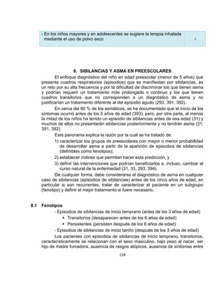 - En los niños mayores y en adolescentes se sugiere la terapia inhalada
mediante el uso de polvo seco

√

8. SIBILANCIAS Y ASMA EN PREESCOLARES
El enfoque diagnóstico del niño en edad preescolar (menor de 5 años) que
presenta cuadros respiratorios (episodios) que se manifiestan por sibilancias, es
un reto por su alta frecuencia y por la dificultad de discriminar los que tienen asma
y podrían requerir un tratamiento más prolongado o continuo y los que tienen
cuadros transitorios que no corresponden a un diagnóstico de asma y no
justificarían un tratamiento diferente al del episodio agudo (293, 391, 392).
En cerca del 80 % de los asmáticos, se ha documentado que el inicio de los
síntomas ocurrió antes de los 5 años de edad (393); pero, por otra parte, al menos
la mitad de los niños ha tenido un episodio de sibilancias antes de esa edad (31) y
muchos de ellos no presentarán sibilancias posteriormente y no tendrán asma (31,
391, 392).
Este panorama explica la razón por la cual se ha tratado de:
1) caracterizar los grupos de preescolares con mayor o menor probabilidad
de desarrollar asma a partir de la aparición de episodios de sibilancias
(definibles como fenotipos);
2) establecer índices que permitan hacer esta predicción, y
3) definir las intervenciones que podrían beneficiarlos e, incluso, cambiar el
curso natural de la enfermedad (31, 33, 293, 394).
De cualquier forma, debe considerarse el diagnóstico de asma en cualquier
caso de sibilancias (episodios de sibilancias) antes de los cinco años de edad, en
particular si son recurrentes, tratar de caracterizar el paciente en un subgrupo
(fenotipo) y definir el mejor tratamiento si fuere necesario.

8.1

Fenotipos
- Episodios de sibilancias de inicio temprano (antes de los 3 años de edad)
 Transitorios (desaparecen antes de los 6 años de edad)
 Persistentes (persisten después de los 6 años de edad)
- Episodios de sibilancias de inicio tardío (después de los 3 años de edad)
Los pacientes con episodios de sibilancias de inicio temprano, transitorios,
característicamente se relacionan con el sexo masculino, bajo peso al nacer, ser
hijo de madre fumadora, ausencia de rasgos atópicos, ausencia de síntomas entre
118

 